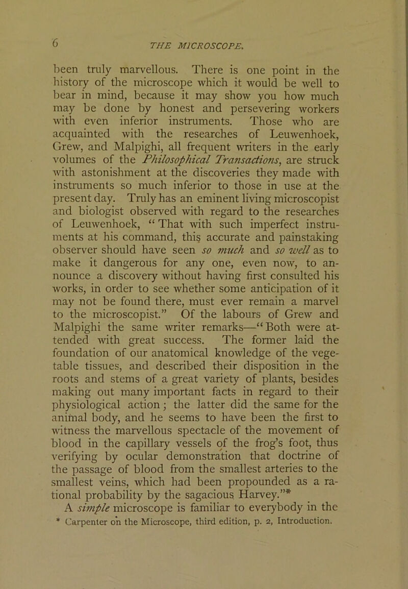 been truly marvellous. There is one point in the history of the microscope which it would be well to bear in mind, because it may show you how much may be done by honest and persevering workers with even inferior instruments. Those who are acquainted with the researches of Leuwenhoek, Grew, and Malpighi, all frequent writers in the early volumes of the Philosophical Transactions, are struck with astonishment at the discoveries they made with instmments so much inferior to those in use at the present day. Truly has an eminent living microscopist and biologist observed with regard to the researches of Leuwenhoek, “ That with such imperfect instru- ments at his command, this accurate and painstaking observer should have seen so much and so well as to make it dangerous for any one, even now, to an- nounce a discovery without having first consulted his works, in order to see whether some anticipation of it may not be found there, must ever remain a marvel to the microscopist.” Of the labours of Grew and Malpighi the same writer remarks—“Both were at- tended with great success. The former laid the foundation of our anatomical knowledge of the vege- table tissues, and described their disposition in the roots and stems of a great variety of plants, besides making out many important facts in regard to their physiological action ■, the latter did the same for the animal body, and he seems to have been the first to witness the marvellous spectacle of the movement of blood in the capillary vessels of the frog’s foot, tlius verifying by ocular demonstration that doctrine of the passage of blood from the smallest arteries to the smallest veins, which had been propounded as a ra- tional probability by the sagacious Harvey.”* A simple microscope is familiar to everybody in the * Carpenter on the Microscope, third edition, p. 2, Introduction.