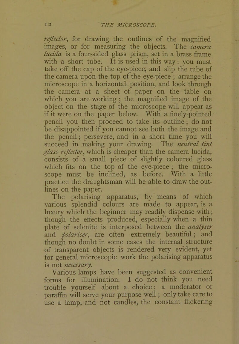 reflector, for drawing the outlines of the magnified images, or for measuring the objects. The camera lucida is a four-sided glass prism, set in a brass frame with a short tube. It is used in this way: you must take off the cap of the eye-piece, and slip the tube of the camera upon the top of the eye-piece ; arrange the microscope in a horizontal position, and look through the camera at a sheet of paper on the table on which you are working ; the magnified image of the object on the stage of the microscope mil appear as if it were on the paper below. With a finely-pointed pencil you then proceed to take its outline; do not be disappointed if you cannot see both the image and the pencil ] persevere, and in a short time you will succeed in making your drawing. The neutral tint glass reflector, which is cheaper than the camera lucida, consists of a small piece of slightly coloured glass which fits on the top of the eye-piece; the micro- scope must be inclined, as before. With a little practice the draughtsman will be able to draw the out- lines on the paper. The polarising apparatus, by means of which various splendid colours are made to appear, is a luxury which the beginner may readily dispense with; though the effects produced, especially when a thin plate of selenite is interposed between the analyser and polariser, are often extremely beautiful; and though no doubt in some cases the internal structure of transparent objects is rendered very evident, yet for general microscopic work the polarising apparatus is not necessary. Various lamps have been suggested as convenient forms for illumination. I do not think you need trouble yourself about a choice; a moderator or paraffin will serve your purpose well; only take care to use a lamp, and not candles, the constant flickering