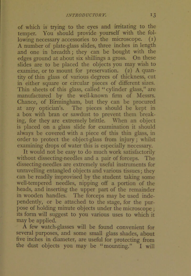 of which is trying to the eyes and irritating to the temper. You should provide yourself with the fol- lowing necessary accessories to the microscope, (i) A number of plate-glass slides, three inches in length and one in breadth; they can be bought with the edges ground at about six shillings a gross. On these slides are to be placed the objects you may wish to examine, or to mount for preservation. (2) A quan- tity of thin glass of various degrees of thickness, cut in either square or circular pieces of different sizes. Thin sheets of this glass, called “ cylinder glass,” are manufactured by the well-known firm of Messrs. Chance, of Birmingham, but they can be procured at any optician’s. The pieces should be kept in a box with bran or sawdust to prevent them break- ing, for they are extremely brittle. When an object is placed on a glass slide for examination it should always be covered with a piece of this thin glass, in order to protect the object-glass from injury; whilst examining drops of water this is especially necessary. It would not be easy to do much work satisfactorily without dissecting-needles and a pair of forceps. The dissecting-needles are extremely useful instruments for unravelling entangled objects and various tissues; they can be readily improvised by the student taking some well-tempered needles, nipping off a portion of the heads, and inserting the upper part of the remainder in wooden handles. The forceps may be used inde- pendently, or be attached to the stage, for the pur- pose of holding minute objects under the microscope ; its form will suggest to you various uses to which it may be applied. A few watch-glasses will be found convenient for several purposes, and some small glass shades, about five inches in diameter, are useful for protecting from the dust objects you may be “mounting.” I will