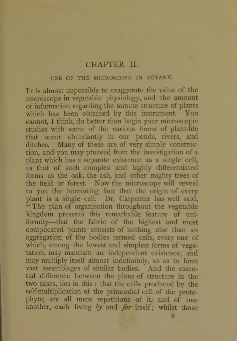 CHAPTER II. USE OF THE MICROSCOPE IN BOTANY. 'It is almost impossible to exaggerate the value of the microscope in vegetable physiology, and the amount of information regarding the minute structure of plants which has been obtained by this instrument. You cannot, I think, do better than begin your microscopic studies with some of the various forms of plant-life that occur abundantly in our ponds, rivers, and ditches. Many of these are of very simple construc- tion, and you may proceed from the investigation of a plant which has a separate existence as a single cell, to that of such complex and highly differentiate!! forms as the oak, the ash, and other mighty trees of the field or forest. Now the microscope will reveal to you the interesting fact that the origin of every plant is a single cell. Dr. Caqienter has well said, “The plan of organisation throughout the vegetable kingdom presents this remarkable feature of uni- formity—that the fabric of the highest and most complicated plants consists of nothing else than an aggregation of the bodies termed cells, every one of which, among the lowest and simplest forms of vege- tation, may maintain an independent existence, and may multiply itself almost indefinitely, so as to form vast assemblages of similar bodies. And the essen- tial difference between the plans of structure in the two cases, lies in this ; that the cells produced by the self-multiplication of the primordial cell of the proto- phyte, are all mere repetitions of it, and of one another, each living by and for itself; whilst those B