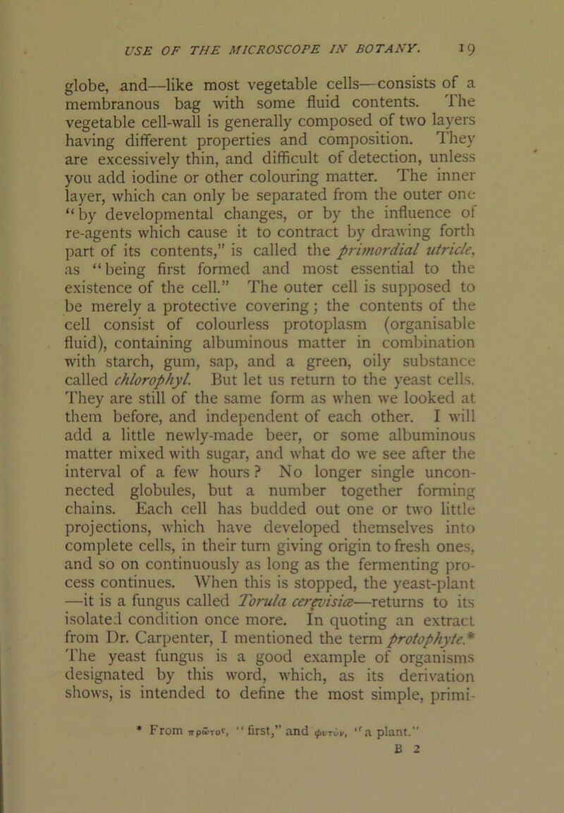 globe, and—like most vegetable cells—consists of a membranous bag with some fluid contents. The vegetable cell-wall is generally composed of two layers having different properties and composition. They are excessively thin, and difficult of detection, unless you add iodine or other colouring matter. The inner layer, which can only be separated from the outer one “by developmental changes, or by the influence of re-agents which cause it to contract by drawing forth part of its contents,” is called the prunordial utricle, as “being first formed and most essential to the existence of the cell.” The outer cell is supposed to be merely a protective covering; the contents of the cell consist of colourless protoplasm (organisable fluid), containing albuminous matter in combination with starch, gum, sap, and a green, oily substance called chlorophyl. But let us return to the yeast cells. They are still of the same form as when we looked at them before, and independent of each other. I will add a little newly-made beer, or some albuminous matter mixed with sugar, and what do we see after the interval of a few hours? No longer single uncon- nected globules, but a number together forming chains. Each cell has budded out one or two little projections, which have developed themselves into complete cells, in their turn giving origin to fresh ones, and so on continuously as long as the fermenting pro- cess continues. When this is stopped, the yeast-plant —it is a fungus called Torula cerpvisics—returns to its isolated condition once more. In quoting an extract from Dr. Carpenter, I mentioned the term protophyte.* The yeast fungus is a good example of organisms designated by this word, which, as its derivation shows, is intended to define the most simple, primi- ♦ From TrpwTof, “first,” and .pvTuv, ‘'a plant. B 2