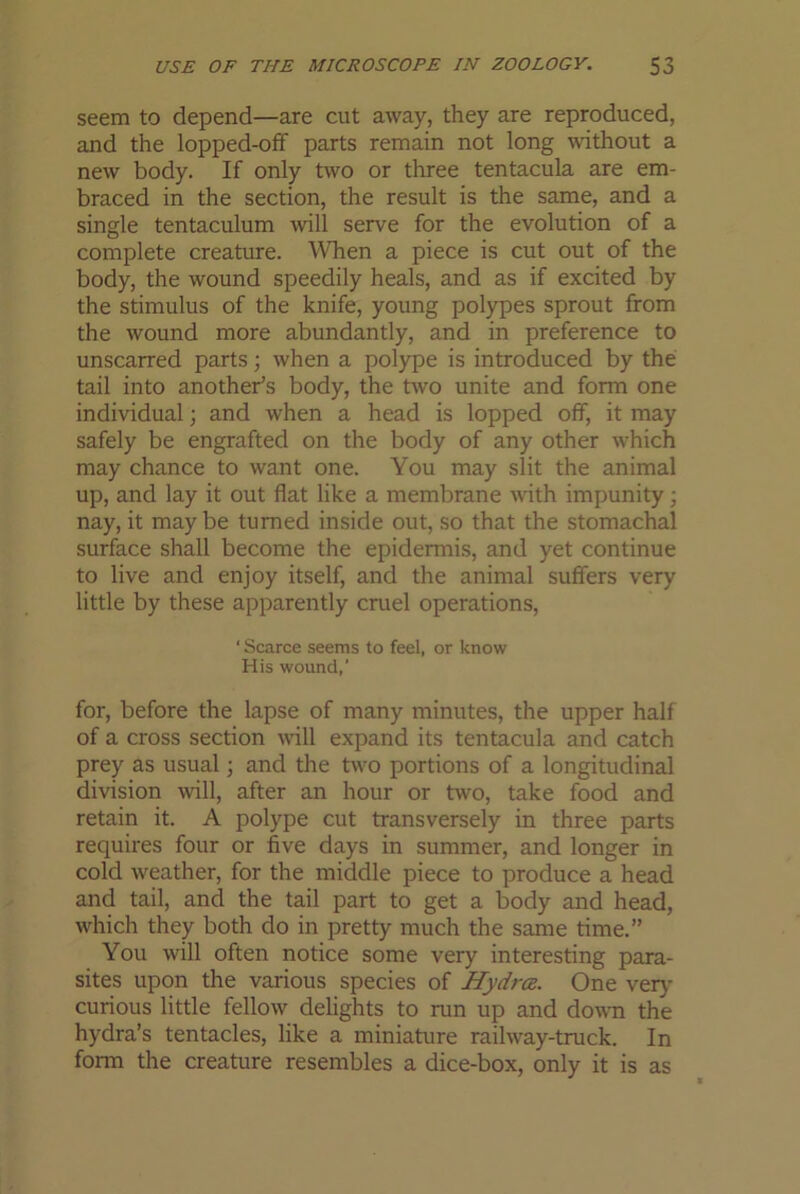 seem to depend—are cut away, they are reproduced, and the lopped-off parts remain not long without a new body. If only two or three tentacula are em- braced in the section, the result is the same, and a single tentaculum will serve for the evolution of a complete creature. When a piece is cut out of the body, the wound speedily heals, and as if excited by the stimulus of the knife, young polypes sprout from the wound more abundantly, and in preference to unscarred parts; when a polype is introduced by the tail into another's body, the two unite and form one individual j and when a head is lopped off, it may safely be engrafted on the body of any other which may chance to want one. You may slit the animal up, and lay it out flat like a membrane with impunity; nay, it maybe turned inside out, so that the stomachal surface shall become the epidermis, and yet continue to live and enjoy itself, and the animal suffers very little by these apparently cruel operations, ‘ Scarce seems to feel, or know His wound,' for, before the lapse of many minutes, the upper half of a cross section will expand its tentacula and catch prey as usual \ and the two portions of a longitudinal division will, after an hour or two, take food and retain it. A polype cut transversely in three parts requires four or five days in summer, and longer in cold weather, for the middle piece to produce a head and tail, and the tail part to get a body and head, which they both do in pretty much the same time.” You will often notice some very interesting para- sites upon the various species of Hydros. One very curious little fellow delights to run up and down the hydra’s tentacles, like a miniature railway-truck. In form the creature resembles a dice-box, only it is as