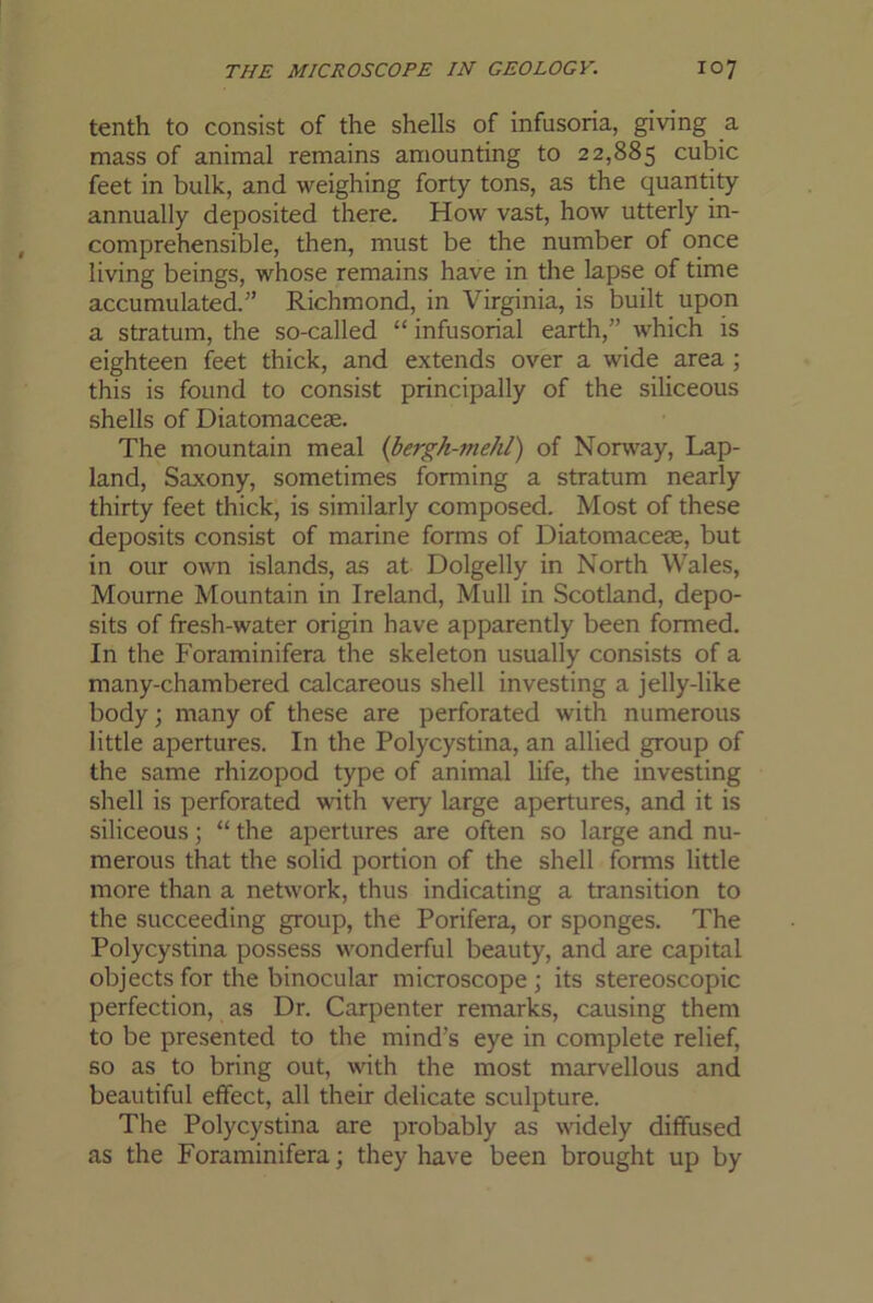 tenth to consist of the shells of infusoria, giving a mass of animal remains amounting to 22,885 cubic feet in bulk, and weighing forty tons, as the quantity annually deposited there. How vast, how utterly in- comprehensible, then, must be the number of once living beings, whose remains have in the lapse of time accumulated.” Richmond, in Virginia, is built upon a stratum, the so-called “ infusorial earth,” which is eighteen feet thick, and extends over a wide area ; this is found to consist principally of the siliceous shells of Diatomacese. The mountain meal {bergh-mehl) of Norway, Lap- land, Saxony, sometimes forming a stratum nearly thirty feet thick, is similarly composed. Most of these deposits consist of marine forms of Diatomaceas, but in our own islands, as at Dolgelly in North Wales, Mourne Mountain in Ireland, Mull in Scotland, depo- sits of fresh-water origin have apparently been formed. In the Foraminifera the skeleton usually consists of a many-chambered calcareous shell investing a jelly-like body; many of these are perforated with numerous little apertures. In the Polycystina, an allied group of the same rhizopod type of animal life, the investing shell is perforated with very large apertures, and it is siliceous; “ the apertures are often so large and nu- merous that the solid portion of the shell forms little more than a network, thus indicating a transition to the succeeding group, the Porifera, or sponges. The Polycystina possess wonderful beauty, and are capital objects for the binocular microscope ; its stereoscopic perfection, as Dr. Carpenter remarks, causing them to be presented to the mind’s eye in complete relief, so as to bring out, with the most marvellous and beautiful effect, all their delicate sculpture. The Polycystina are probably as widely diffused as the Foraminifera; they have been brought up by