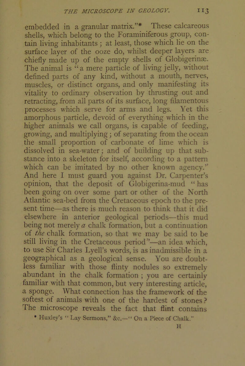 embedded in a granular matrix.”* These calcareous shells, which belong to the Foraminiferous group, con- tain living inhabitants ; at least, those which lie on the surface layer of the ooze do, whilst deeper layers are chiefly made up of the empty shells of Globigerinae. The anim.al is “a mere particle of living jelly, without defined parts of any kind, without a mouth, nerves, muscles, or distinct organs, and only manifesting its vitality to ordinary observation by thrusting out and retracting, from all parts of its surface, long filamentous processes which serve for arms and legs. Yet this amorphous particle, devoid of everything which in the higher animals we call organs, is capable of feeding, growing, and multiplying; of separating from the ocean the small proportion of carbonate of lime which is dissolved in sea-water; and of building up that sub- stance into a skeleton for itself, according to a pattern which can be imitated by no other known agency.” And here I must guard you against Dr. Carpenter’s opinion, that the deposit of Globigerina-mud “ has been going on over some part or other of the North Atlantic sea-bed from the Cretaceous epoch to the pre- sent time—as there is much reason to think that it did elsewhere in anterior geological periods—this mud being not merely a chalk formation, but a continuation of the chalk formation, so that we may be said to be still living in the Cretaceous period”—an idea w’hich, to use Sir Charles Lyell’s words, is as inadmissible in a geographical as a geological sense. You are doubt- less familiar wth those flinty nodules so extremely abundant in the chalk formation ; you are certainly familiar with that common, but very interesting article, a sponge. What connection has the framew'ork of the softest of animals with one of the hardest of stones ? The microscope reveals the fact that flint contains ♦ Huxley’s  Lay Sermons,” &c.—“ On a Piece of Chalk. H
