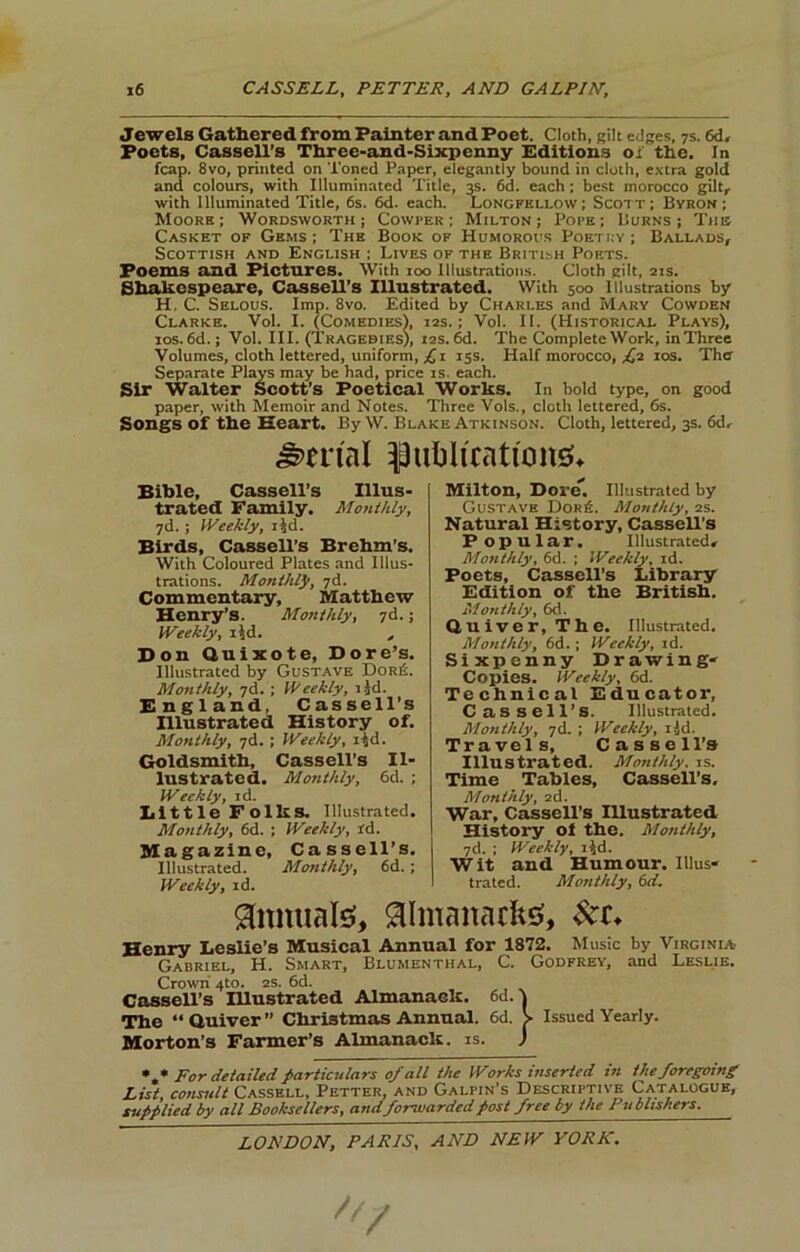 Jewels Gathered from Fainter and Poet. Cloth, gilt edges, 7s. 6d> Poets, Cassell’s Three-and-Sixpenny Editions oi' the. In leap. 8vo, printed on Toned Paper, elegantly bound in cloth, e.\tra gold and colours, with Illuminated Title, 3s. 6d. each; best morocco gilt, with Illuminated Title, 6s. 6d. each. Longfellow; Scott; Byron; Moore; Wordsworth; Cowper ; Milton; Pope; Burns; Tim Casket of Gems ; The Book of Humorous Poetry ; Ballads, Scottish and English ; Lives of the Britlsh Poets. Poems and Pictures. With 100 Illustrations. Cloth gilt, 2IS. Sh^espeare, Cassell’s Illustrated. With 500 Illustrations by H. C. Selous. Imp. 8vo. Edited by Charles and Mary Cowden Clarke. VoI. I. (Comedies), 12s.; Vol. II. (Historical Plays), los. 6d.; Vol. III. (Tragedies), i2S. M. The Complete Work, in Three Volumes, cloth lettered, uniform, y; I 15s. Half morocco, y^2 los. The Separate Plays may be had, price is. each. Sir Walter Scott’s Poetical Works. In bold type, on good paper, with Memoir and Notes. Three Vols., cloth lettered, 6s. Songs of the Heart. By W. Blake Atkinson. Cloth, lettered, 3s. 6d, Serial ^uljlicationg* Bible, Cassell’s Illus- txated Family. Monthly, yd.; Weekly, i^d. Birds, Cassell’s Brehm’s. With Coloured Plates and Illus- trations. Monthly, yd. Commentary, Matthew Henry’s. Mo/tthly, yd.; Weekly, lid. , Bon Quixote, Bore’s. Illustrated by Gustave Dor6. Mottihly, yd.; Weekly, lid. England, Cassell’s Illustrated History of. Monthly, yd.; Weekly, i4d. Goldsmith, Cassell’s Il- lustrated. Monthly, 6d. ; Weekly, id. Little Folks. Illustrated. Monthly, 6d. ; Weekly, id. Magazine, Cassell’s. Illustrated. Moiithly, 6d.; Weekly, id. Milton, Bore. Illustrated by Gustave Dor6. Monthly, 2s. Natural History, Cassell’s Popular. Illustrated, Monthly, 6d. ; Weekly, id. Poets, Cassell’s Library Edition of the British. Monthly, 6d. Quiver, The. Illustrated. Monthly, 6d.; Weekly, id. Sixpenny Brawing- Copies. Weekly, 6d. Technical Educator, Cassell’s. Illustrated. Monthly, yd. ; Weekly, lid. Travels, Cassell’s Illustrated. Mottihly. is. Time Tables, Cassell’s, Monthly, 2d. War, Cassell’s Illustrated History oi the. Monthly, yd. ; Weekly, i^d. Wit and Humour. Il!us« trated. Monthly, 6d, 9(umial0, aimanachsf, Henry Leslie’s Musical Annual for 1872. Music by Virginia Gabriel, H. Smart, Blumenthal, C. Godfrey, and Le.slie. Crown 4to. 2s. 6d. Cassell’s Illustrated Almanack, ed.! The “Quiver” Christmas Annual. 6d. > Issued Yearly. Morton’s Farmer’s Almanack, is. J For detailed /particulars 0/ all the Works inserted in the foregoing List, consult Cassell, Fetter, and Galpin’s Descriptive Catalogue, su//lied by all Booksellers, and forwarded post free by the Publishers.