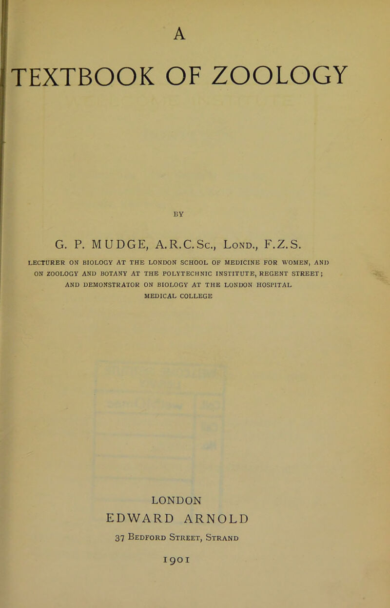A TEXTBOOK OF ZOOLOGY BY G. P. MUDGE, A.R.C.Sc., Lond., F.Z.S. LECTURER ON BIOLOGY AT THE LONDON SCHOOL OF MEDICINE FOR WOMEN, AND ON ZOOLOGY AND BOTANY AT THE POLYTECHNIC INSTITUTE, REGENT STREET; AND DEMONSTRATOR ON BIOLOGY AT THE LONDON HOSPITAL MEDICAL COLLEGE LONDON EDWARD ARNOLD 37 Bedford Street, Strand 1901