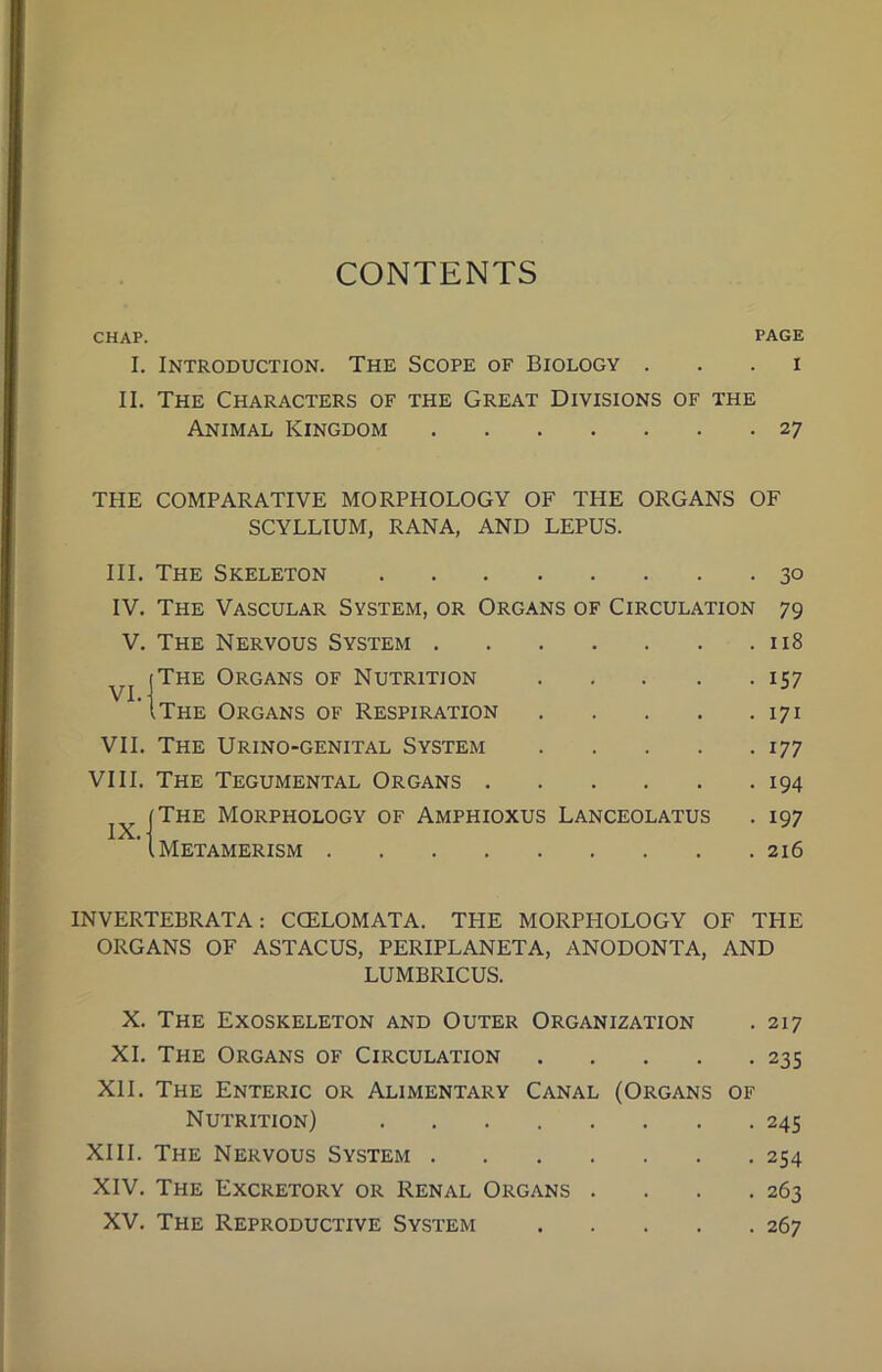 CONTENTS CHAP. PAGE I. Introduction. The Scope of Biology i II. The Characters of the Great Divisions of the Animal Kingdom 27 THE COMPARATIVE MORPPIOLOGY OF THE ORGANS OF SCYLLIUM, RANA, AND LEPUS. III. The Skeleton 30 IV. The Vascular System, or Organs of Circulation 79 V. The Nervous System 118 (The Organs of Nutrition 157 'Ithe Organs of Respiration 171 VII. The Urino-genital System 177 VIII. The Tegumental Organs 194 (The Morphology of Amphioxus Lanceolatus . 197 ’1 Metamerism 216 IX.- INVERTEBRATA: COELOMATA. TPIE MORPHOLOGY OF TPIE ORGANS OF ASTACUS, PERIPLANETA, ANODONTA, AND LUMBRICUS. X. The Exoskeleton and Outer Organization . 217 XI. The Organs of Circulation 235 XII. The Enteric or Alimentary Canal (Organs of Nutrition) 245 XIII. The Nervous System 254 XIV. The Excretory or Renal Organs . . . .263 XV. The Reproductive System 267