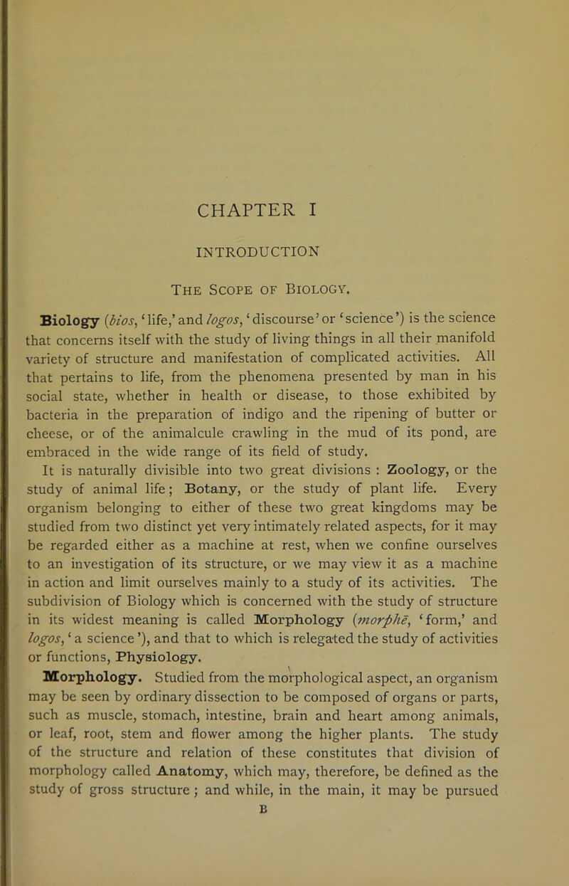 INTRODUCTION The Scope of Biology. Biology (bios, ‘life,’ and logos, ‘discourse’or ‘science’) is the science that concerns itself with the study of living things in all their manifold variety of structure and manifestation of complicated activities. All that pertains to life, from the phenomena presented by man in his social state, whether in health or disease, to those exhibited by bacteria in the preparation of indigo and the ripening of butter or cheese, or of the animalcule crawling in the mud of its pond, are embraced in the wide range of its field of study. It is naturally divisible into two great divisions : Zoology, or the study of animal life; Botany, or the study of plant life. Every organism belonging to either of these two great kingdoms may be studied from two distinct yet very intimately related aspects, for it may be regarded either as a machine at rest, when we confine ourselves to an investigation of its structure, or we may view it as a machine in action and limit ourselves mainly to a study of its activities. The subdivision of Biology which is concerned with the study of structure in its widest meaning is called Morphology {morphe, ‘form,’ and logos, ‘ a science ’), and that to which is relegated the study of activities or functions, Physiology. Morphology. Studied from the morphological aspect, an organism may be seen by ordinary dissection to be composed of organs or parts, such as muscle, stomach, intestine, brain and heart among animals, or leaf, root, stem and flower among the higher plants. The study of the structure and relation of these constitutes that division of morphology called Anatomy, which may, therefore, be defined as the study of gross structure; and while, in the main, it may be pursued B