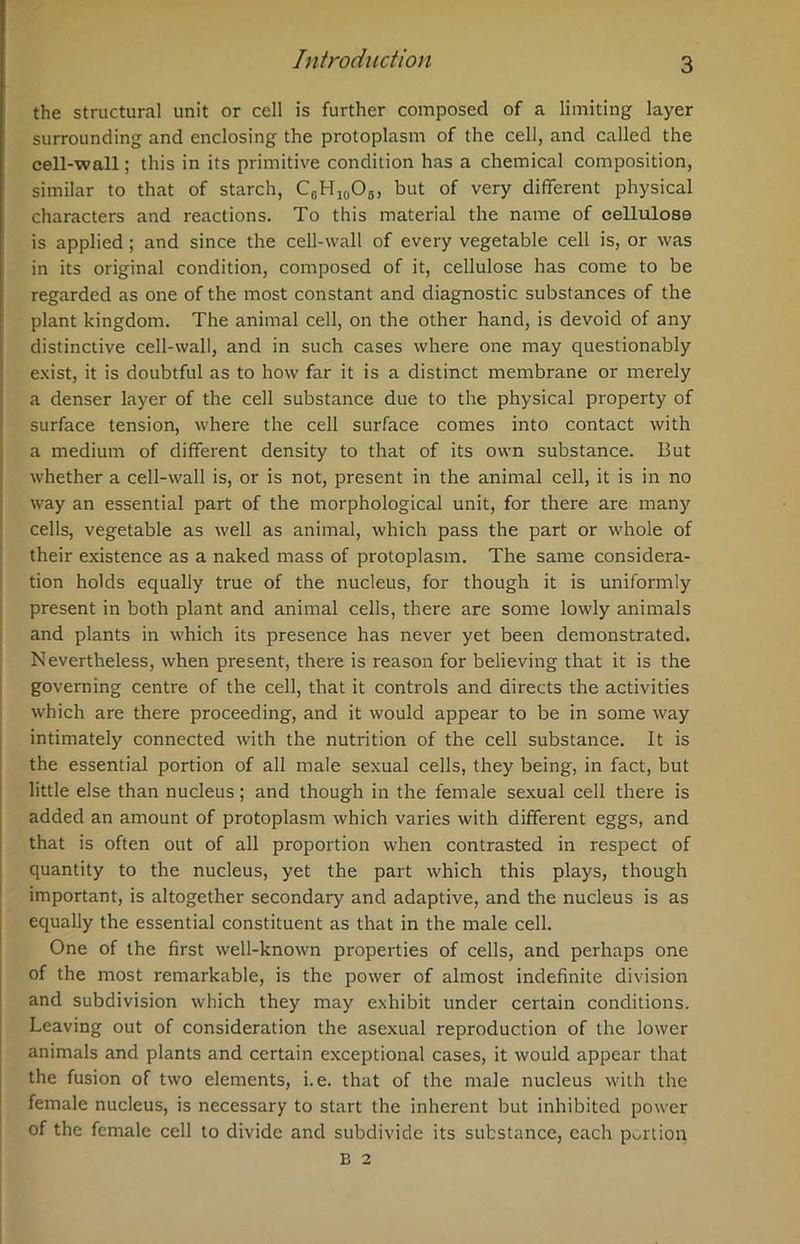 the structural unit or cell is further composed of a limiting layer surrounding and enclosing the protoplasm of the cell, and called the cell-wall; this in its primitive condition has a chemical composition, similar to that of starch, C0H10O6, but of very different physical characters and reactions. To this material the name of cellulose is applied; and since the cell-wall of every vegetable cell is, or was in its original condition, composed of it, cellulose has come to be regarded as one of the most constant and diagnostic substances of the plant kingdom. The animal cell, on the other hand, is devoid of any distinctive cell-wall, and in such cases where one may questionably exist, it is doubtful as to how far it is a distinct membrane or merely a denser layer of the cell substance due to the physical property of surface tension, where the cell surface comes into contact with a medium of different density to that of its own substance. But whether a cell-wall is, or is not, present in the animal cell, it is in no way an essential part of the morphological unit, for there are many cells, vegetable as well as animal, which pass the part or whole of their existence as a naked mass of protoplasm. The same considera- tion holds equally true of the nucleus, for though it is uniformly present in both plant and animal cells, there are some lowly animals and plants in which its presence has never yet been demonstrated. Nevertheless, when present, there is reason for believing that it is the governing centre of the cell, that it controls and directs the activities which are there proceeding, and it would appear to be in some way intimately connected with the nutrition of the cell substance. It is the essential portion of all male sexual cells, they being, in fact, but little else than nucleus; and though in the female sexual cell there is added an amount of protoplasm which varies with different eggs, and that is often out of all proportion when contrasted in respect of quantity to the nucleus, yet the part which this plays, though important, is altogether secondary and adaptive, and the nucleus is as equally the essential constituent as that in the male cell. One of the first well-known properties of cells, and perhaps one of the most remarkable, is the power of almost indefinite division and subdivision which they may exhibit under certain conditions. Leaving out of consideration the asexual reproduction of the lower animals and plants and certain exceptional cases, it would appear that the fusion of two elements, i.e. that of the male nucleus with the female nucleus, is necessary to start the inherent but inhibited power of the female cell to divide and subdivide its substance, each portion B 2