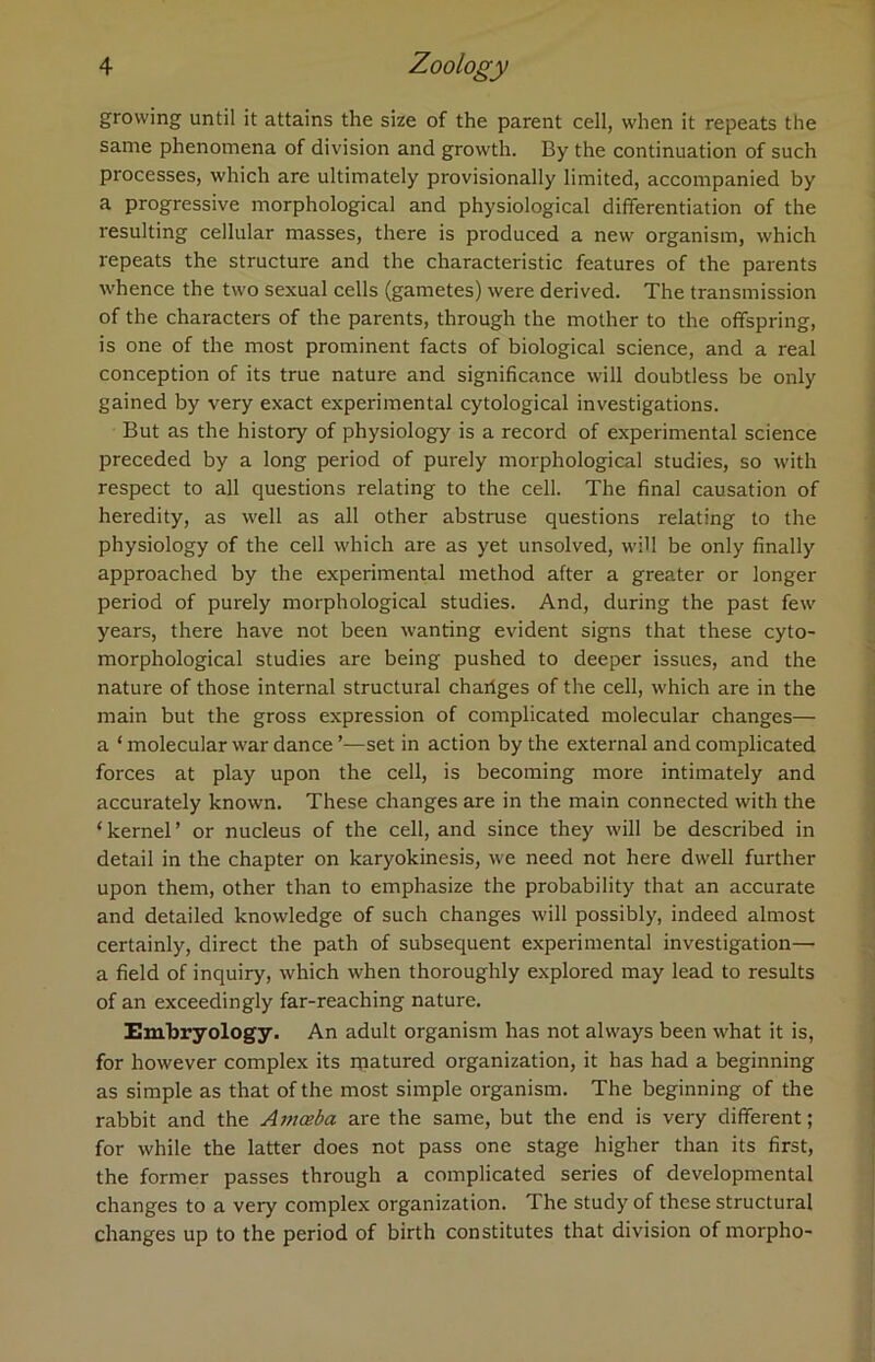 growing until it attains the size of the parent cell, when it repeats the same phenomena of division and growth. By the continuation of such processes, which are ultimately provisionally limited, accompanied by a progressive morphological and physiological differentiation of the resulting cellular masses, there is produced a new organism, which repeats the structure and the characteristic features of the parents whence the two sexual cells (gametes) were derived. The transmission of the characters of the parents, through the mother to the offspring, is one of the most prominent facts of biological science, and a real conception of its true nature and significance will doubtless be only gained by very exact experimental cytological investigations. But as the history of physiology is a record of experimental science preceded by a long period of purely morphological studies, so with respect to all questions relating to the cell. The final causation of heredity, as well as all other abstruse questions relating to the physiology of the cell which are as yet unsolved, will be only finally approached by the experimental method after a greater or longer period of purely morphological studies. And, during the past few years, there have not been wanting evident signs that these cyto- morphological studies are being pushed to deeper issues, and the nature of those internal structural chariges of the cell, which are in the main but the gross expression of complicated molecular changes— a * molecular war dance ’—set in action by the external and complicated forces at play upon the cell, is becoming more intimately and accurately known. These changes are in the main connected with the ‘ kernel ’ or nucleus of the cell, and since they will be described in detail in the chapter on karyokinesis, we need not here dwell further upon them, other than to emphasize the probability that an accurate and detailed knowledge of such changes will possibly, indeed almost certainly, direct the path of subsequent experimental investigation—■ a field of inquiry, which when thoroughly explored may lead to results of an exceedingly far-reaching nature. Embryology. An adult organism has not always been what it is, for however complex its matured organization, it has had a beginning as simple as that of the most simple organism. The beginning of the rabbit and the Amceba are the same, but the end is very different; for while the latter does not pass one stage higher than its first, the former passes through a complicated series of developmental changes to a very complex organization. The study of these structural changes up to the period of birth constitutes that division of morpho-
