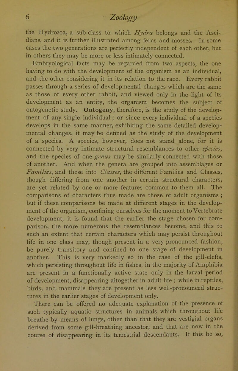 the Hydrozoa, a sub-class to which Hydra belongs and the Asci- dians, and it is further illustrated among ferns and mosses. In some cases the two generations are perfectly independent of each other, but in others they may be more or less intimately connected. Embryological facts may be regarded from two aspects, the one having to do with the development of the organism as an individual, and the other considering it in its relation to the race. Every rabbit passes through a series of developmental changes which are the same as those of every other rabbit, and viewed only in the light of its development as an entity, the organism becomes the subject of ontogenetic study. Ontogeny, therefore, is the study of the develop- ment of any single individual; or since every individual of a species develops in the same manner, exhibiting the same detailed develop- mental changes, it may be defined as the study of the development of a species. A species, however, does not stand alone, for it is connected by very intimate structural resemblances to other species, and the species of one genus may be similarly connected with those of another. And when the genera are grouped into assemblages or Families, and these into Classes, the different Families and Classes, though differing from one another in certain structural characters, are yet related by one or more features common to them all. The comparisons of characters thus made are those of adult organisms ; but if these comparisons be made at different stages in the develop- ment of the organism, confining ourselves for the moment to Vertebrate development, it is found that the earlier the stage chosen for com- parison, the more numerous the resemblances become, and this to such an extent that certain characters which may persist throughout life in one class may, though present in a very pronounced fashion, be purely transitory and confined to one stage of development in another. This is very markedly so in the case of the gill-clefts, which persisting throughout life in fishes, in the majority of Amphibia are present in a functionally active state only in the larval period of development, disappearing altogether in adult life ; while in reptiles, birds, and mammals they are present as less well-pronounced struc- tures in the earlier stages of development only. There can be offered no adequate explanation of the presence of such typically aquatic structures in animals which throughout life breathe by means of lungs, other than that they are vestigial organs derived from some gill-breathing ancestor, and that are now in the course of disappearing in its terrestrial descendants. If this be so,