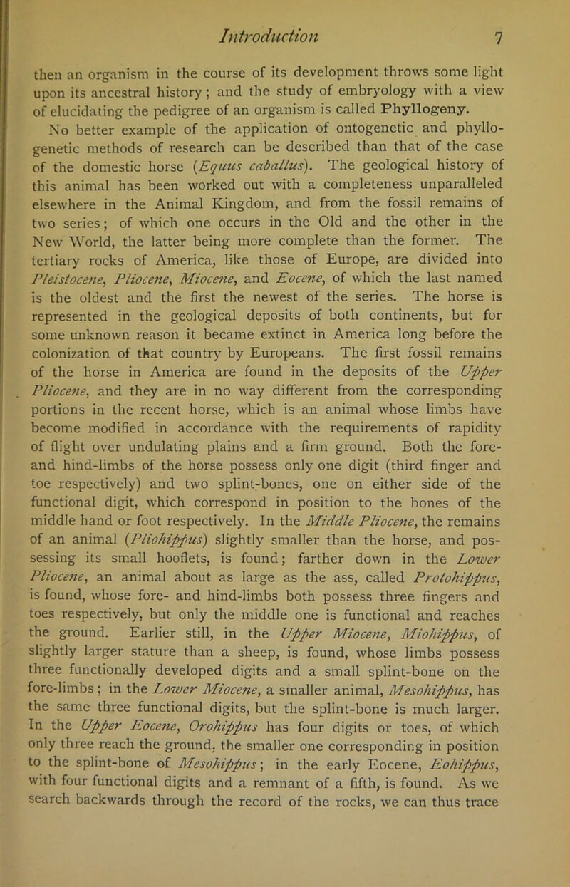 then an organism in the course of its development throws some light upon its ancestral history; and the study of embryology with a view of elucidating the pedigree of an organism is called Pliyllogeny. No better example of the application of ontogenetic and phyllo- genetic methods of research can be described than that of the case of the domestic horse (Equus caballus). The geological histoiy of this animal has been worked out with a completeness unparalleled elsewhere in the Animal Kingdom, and from the fossil remains of two series; of which one occurs in the Old and the other in the New World, the latter being more complete than the former. The tertiary rocks of America, like those of Europe, are divided into Pleistocene, Pliocene, Miocene, and Eocene, of which the last named is the oldest and the first the newest of the series. The horse is represented in the geological deposits of both continents, but for some unknown reason it became extinct in America long before the colonization of that country by Europeans. The first fossil remains of the horse in America are found in the deposits of the Upper Pliocene, and they are in no way different from the corresponding portions in the recent horse, which is an animal whose limbs have become modified in accordance with the requirements of rapidity of flight over undulating plains and a firm ground. Both the fore- and hind-limbs of the horse possess only one digit (third finger and toe respectively) and two splint-bones, one on either side of the functional digit, which correspond in position to the bones of the middle hand or foot respectively. In the Middle Pliocene, the remains of an animal (Pliohippus) slightly smaller than the horse, and pos- sessing its small hooflets, is found; farther down in the Lower Pliocene, an animal about as large as the ass, called Protohippus, is found, whose fore- and hind-limbs both possess three fingers and toes respectively, but only the middle one is functional and reaches the ground. Earlier still, in the Upper Miocene, Miohippus, of slightly larger stature than a sheep, is found, whose limbs possess three functionally developed digits and a small splint-bone on the fore-limbs; in the Lower Mioce?ie, a smaller animal, Meso/iippns, has the same three functional digits, but the splint-bone is much larger. In the Upper Eocene, Orohippus has four digits or toes, of which only three reach the ground, the smaller one corresponding in position to the splint-bone of Mesohippus; in the early Eocene, Eohippus, with four functional digits and a remnant of a fifth, is found. As we search backwards through the record of the rocks, we can thus trace