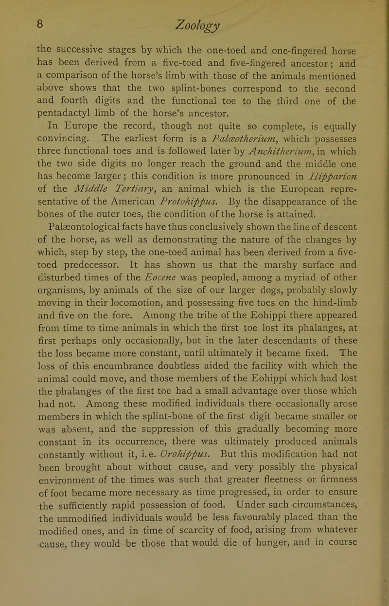 the successive stages by which the one-toecl and one-fingered horse has been derived from a five-toed and five-fingered ancestor; and a comparison of the horse’s limb with those of the animals mentioned above shows that the two splint-bones correspond to the second and fourth digits and the functional toe to the third one of the pentadactyl limb of the horse’s ancestor. In Europe the record, though not quite so complete, is equally convincing. The earliest form is a Palceotherium, which possesses three functional toes and is followed later by Anchitherium, in which the two side digits no longer reach the ground and the middle one has become larger; this condition is more pronounced in Hipparion of the Middle Tertiary, an animal which is the European repre- sentative of the American Protohippics. By the disappearance of the bones of the outer toes, the condition of the horse is attained. Palaeontological facts have thus conclusively shown the line of descent of the horse, as well as demonstrating the nature of the changes by which, step by step, the one-toed animal has been derived from a five- toed predecessor. It has shown us that the marshy surface and disturbed times of the Eocene was peopled, among a myriad of other organisms, by animals of the size of our larger dogs, probably slowly moving in their locomotion, and possessing five toes on the hind-limb and five on the fore. Among the tribe of the Eohippi there appeared from time to time animals in which the first toe lost its phalanges, at first perhaps only occasionally, but in the later descendants of these the loss became more constant, until ultimately it became fixed. The loss of this encumbrance doubtless aided the facility with which the animal could move, and those members of the Eohippi which had lost the phalanges of the first toe had a small advantage over those which had not. Among these modified individuals there occasionally arose members in which the splint-bone of the first digit became smaller or was absent, and the suppression of this gradually becoming more constant in its occurrence, there was ultimately produced animals constantly without it, i. e. Orohippus. But this modification had not been brought about without cause, and very possibly the physical environment of the times was such that greater fleetness or firmness of foot became more necessary as time progressed, in order to ensure the sufficiently rapid possession of food. Under such circumstances, the unmodified individuals would be less favourably placed than the modified ones, and in time of scarcity of food, arising from whatever cause, they would be those that would die of hunger, and in course