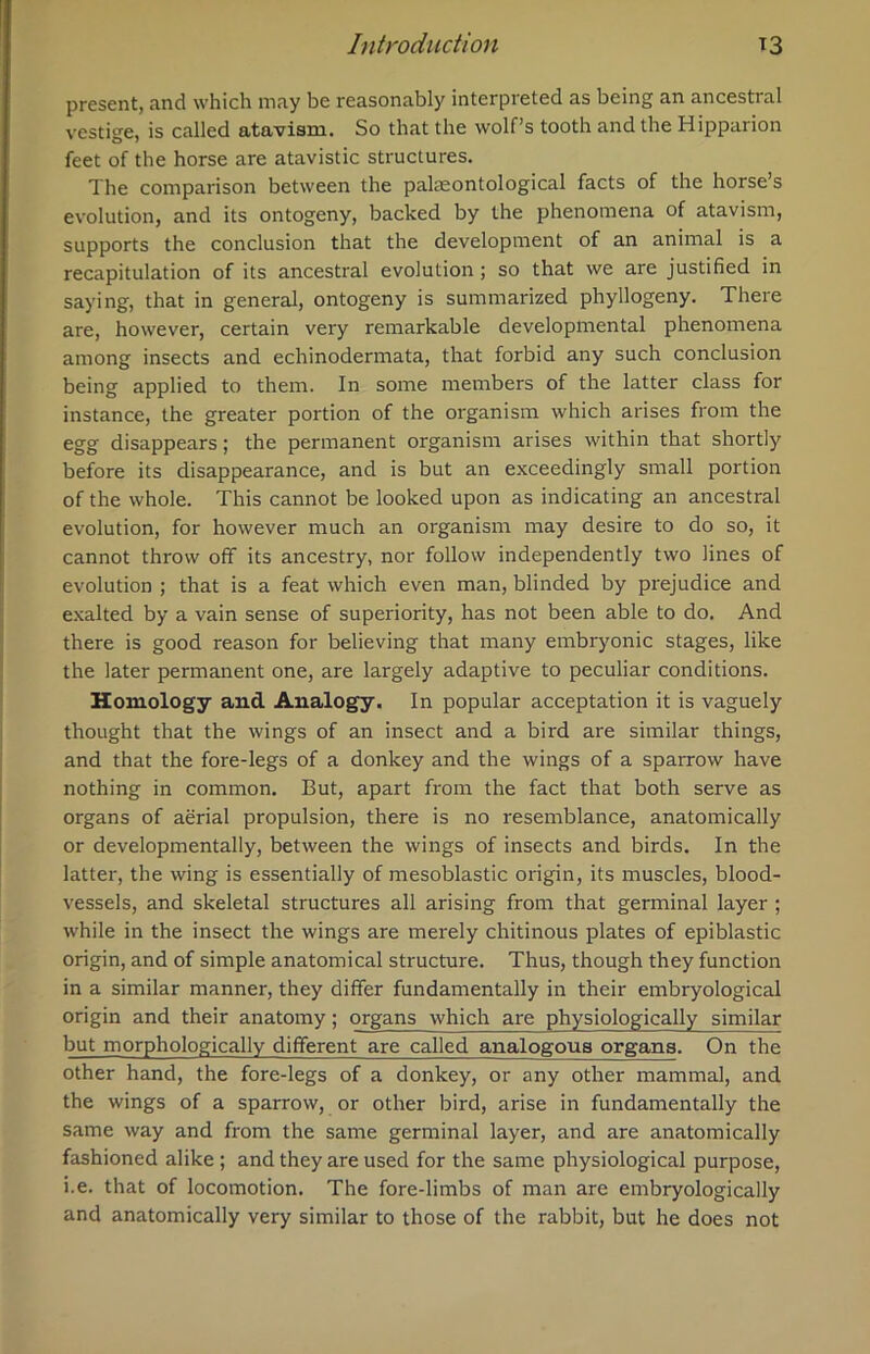 present, and which may be reasonably interpreted as being an ancestral vestige, is called atavism. So that the wolf’s tooth and the Hipparion feet of the horse are atavistic structures. The comparison between the palaeontological facts of the horse’s evolution, and its ontogeny, backed by the phenomena of atavism, supports the conclusion that the development of an animal is a recapitulation of its ancestral evolution ; so that we are justified in saying, that in general, ontogeny is summarized phyllogeny. There are, however, certain very remarkable developmental phenomena among insects and echinodermata, that forbid any such conclusion being applied to them. In some members of the latter class for instance, the greater portion of the organism which arises from the egg disappears; the permanent organism arises within that shortly before its disappearance, and is but an exceedingly small portion of the whole. This cannot be looked upon as indicating an ancestral evolution, for however much an organism may desire to do so, it cannot throw off its ancestry, nor follow independently two lines of evolution ; that is a feat which even man, blinded by prejudice and exalted by a vain sense of superiority, has not been able to do. And there is good reason for believing that many embryonic stages, like the later permanent one, are largely adaptive to peculiar conditions. Homology and Analogy. In popular acceptation it is vaguely thought that the wings of an insect and a bird are similar things, and that the fore-legs of a donkey and the wings of a sparrow have nothing in common. But, apart from the fact that both serve as organs of aerial propulsion, there is no resemblance, anatomically or developmentally, between the wings of insects and birds. In the latter, the wing is essentially of mesoblastic origin, its muscles, blood- vessels, and skeletal structures all arising from that germinal layer ; while in the insect the wings are merely chitinous plates of epiblastic origin, and of simple anatomical structure. Thus, though they function in a similar manner, they differ fundamentally in their embryological origin and their anatomy; organs which are physiologically similar but morphologically different are called analogous organs. On the other hand, the fore-legs of a donkey, or any other mammal, and the wings of a sparrow, or other bird, arise in fundamentally the same way and from the same germinal layer, and are anatomically fashioned alike ; and they are used for the same physiological purpose, i.e. that of locomotion. The fore-limbs of man are embryologically and anatomically very similar to those of the rabbit, but he does not