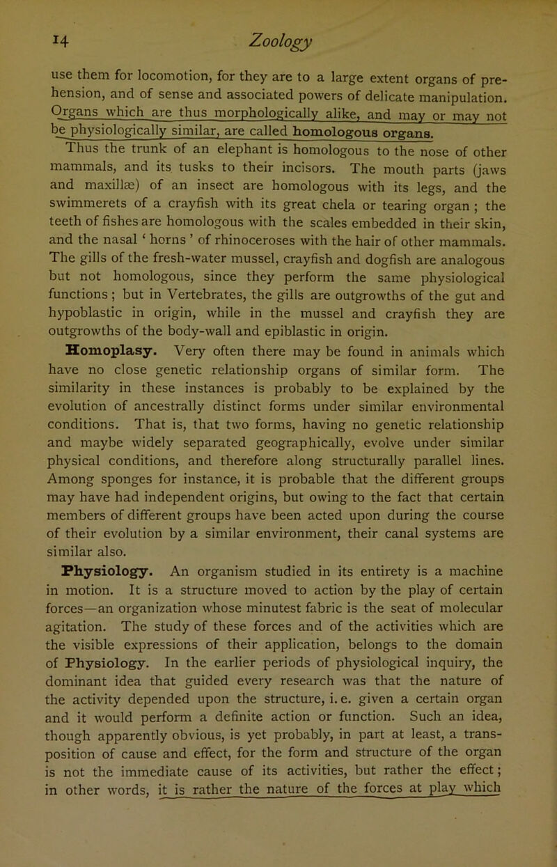 use them for locomotion, for they are to a large extent organs of pre- hension, and of sense and associated powers of delicate manipulation. Organs which are thus morphologically alike, and may or may not be physiologically similar, are called homologous organs. Thus the trunk of an elephant is homologous to the nose of other mammals, and its tusks to their incisors. The mouth parts (jaws and maxilla;) of an insect are homologous with its legs, and the swimmerets of a crayfish with its great chela or tearing organ ; the teeth of fishes are homologous with the scales embedded in their skin, and the nasal ‘ horns ’ of rhinoceroses with the hair of other mammals. The gills of the fresh-water mussel, crayfish and dogfish are analogous but not homologous, since they perform the same physiological functions; but in Vertebrates, the gills are outgrowths of the gut and hypoblastic in origin, while in the mussel and crayfish they are outgrowths of the body-wall and epiblastic in origin. Homoplasy. Very often there may be found in animals which have no close genetic relationship organs of similar form. The similarity in these instances is probably to be explained by the evolution of ancestrally distinct forms under similar environmental conditions. That is, that two forms, having no genetic relationship and maybe widely separated geographically, evolve under similar physical conditions, and therefore along structurally parallel lines. Among sponges for instance, it is probable that the different groups may have had independent origins, but owing to the fact that certain members of different groups have been acted upon during the course of their evolution by a similar environment, their canal systems are similar also. Physiology. An organism studied in its entirety is a machine in motion. It is a structure moved to action by the play of certain forces—an organization whose minutest fabric is the seat of molecular agitation. The study of these forces and of the activities which are the visible expressions of their application, belongs to the domain of Physiology. In the earlier periods of physiological inquiry, the dominant idea that guided every research was that the nature of the activity depended upon the structure, i. e. given a certain organ and it would perform a definite action or function. Such an idea, though apparently obvious, is yet probably, in part at least, a trans- position of cause and effect, for the form and structure of the organ is not the immediate cause of its activities, but rather the effect; in other words, it is rather the nature of the forces at play which