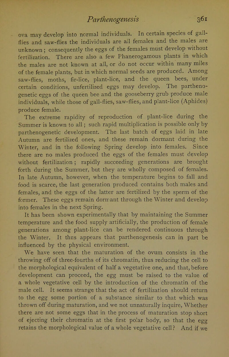 ova may develop into normal individuals. In certain species of gall- flies and saw-flies the individuals are all females and the males are unknown ; consequently the eggs of the females must develop without fertilization. There are also a few Phanerogamous plants in which the males are not known at all, or do not occur within many miles of the female plants, but in which normal seeds are produced. Among saw-flies, moths, fir-lice, plant-lice, and the queen bees, under certain conditions, unfertilized eggs may develop. The partheno- genetic eggs of the queen bee and the gooseberry grub produce male individuals, while those of gall-flies, saw-flies, and plant-lice (Aphides) produce female. The extreme rapidity of reproduction of plant-lice during the Summer is known to all; such rapid multiplication is possible only by parthenogenetic development. The last batch of eggs laid in late Autumn are fertilized ones, and these remain dormant during the Winter, and in the following Spring develop into females. Since there are no males produced the eggs of the females must develop without fertilization; rapidly succeeding generations are brought forth during the Summer, but they are wholly composed of females. In late Autumn, however, when the temperature begins to fall and food is scarce, the last generation produced contains both males and females, and the eggs of the latter are fertilized by the sperm of the former. These eggs remain dormant through the Winter and develop into females in the next Spring. It has been shown experimentally that by maintaining the Summer temperature and the food supply artificially, the production of female generations among plant-lice can be rendered continuous through the Winter. It thus appears that parthenogenesis can in part be influenced by the physical environment. We have seen that the maturation of the ovum consists in the throwing off of three-fourths of its chromatin, thus reducing the cell to the morphological equivalent of half a vegetative one, and that, before development can proceed, the egg must be raised to the value of a whole vegetative cell by the introduction of the chromatin of the male cell. It seems strange that the act of fertilization should return to the egg some portion of a substance similar to that which was thrown off during maturation, and we not unnaturally inquire, Whether there are not some eggs that in the process of maturation stop short of ejecting their chromatin at the first polar body, so that the egg retains the morphological value of a whole vegetative cell? And if we