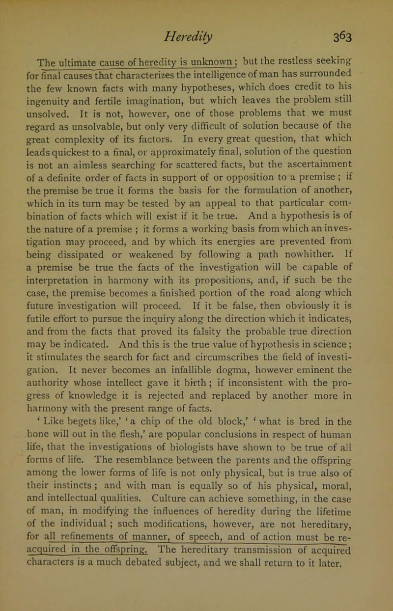 The ultimate cause of heredity is unknown ; but the restless seeking for final causes that characterizes the intelligence of man has surrounded the few known facts with many hypotheses, which does credit to his ingenuity and fertile imagination, but which leaves the problem still unsolved. It is not, however, one of those problems that we must regard as unsolvable, but only very difficult of solution because of the great complexity of its factors. In every great question, that which leads quickest to a final, or approximately final, solution of the question is not an aimless searching for scattered facts, but the ascertainment of a definite order of facts in support of or opposition to a premise ; if the premise be true it forms the basis for the formulation of another, which in its turn may be tested by an appeal to that particular com- bination of facts which will exist if it be true. And a hypothesis is of the nature of a premise ; it forms a working basis from which an inves- tigation may proceed, and by which its energies are prevented from being dissipated or weakened by following a path nowhither. If a premise be true the facts of the investigation will be capable of interpretation in harmony with its propositions, and, if such be the case, the premise becomes a finished portion of the road along which future investigation will proceed. If it be false, then obviously it is futile effort to pursue the inquiry along the direction which it indicates, and from the facts that proved its falsity the probable true direction may be indicated. And this is the true value of hypothesis in science; it stimulates the search for fact and circumscribes the field of investi- gation. It never becomes an infallible dogma, however eminent the authority whose intellect gave it birth; if inconsistent with the pro- gress of knowledge it is rejected and replaced by another more in harmony with the present range of facts. ‘ Like begets like,’ ‘ a chip of the old block,’ ‘ what is bred in the bone will out in the flesh,’ are popular conclusions in respect of human life, that the investigations of biologists have shown to be true of all forms of life. The resemblance between the parents and the offspring among the lower forms of life is not only physical, but is true also of their instincts ; and with man is equally so of his physical, moral, and intellectual qualities. Culture can achieve something, in the case of man, in modifying the influences of heredity during the lifetime of the individual ; such modifications, however, are not hereditary, for all refinements of manner, of speech, and of action must be re- acquired in the offspring. The hereditary transmission of acquired characters is a much debated subject, and we shall return to it later.