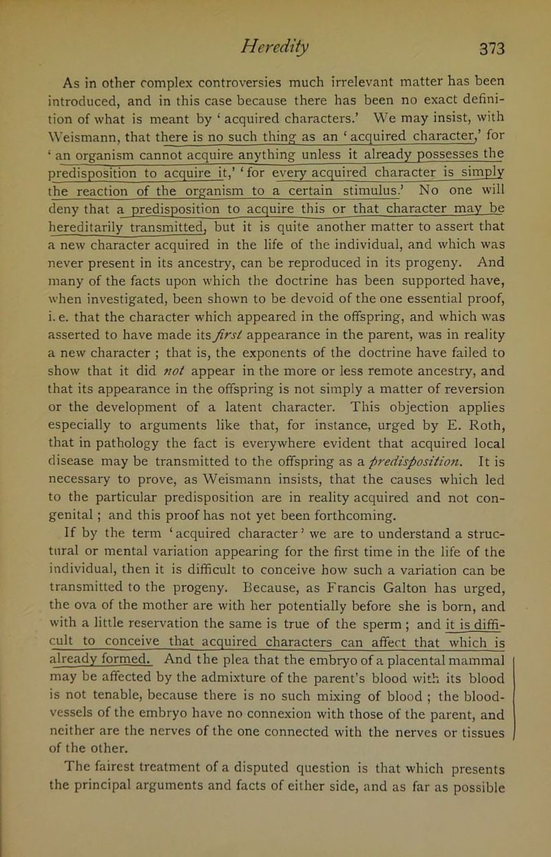 As in other complex controversies much irrelevant matter has been introduced, and in this case because there has been no exact defini- tion of what is meant by ‘ acquired characters.’ We may insist, with Weismann, that there is no such thing as an ‘acquired character,’ for ‘ an organism cannot acquire anything unless it already possesses the predisposition to acquire it,’ ‘ for every acquired character is simply the reaction of the organism to a certain stimulus.’ No one will deny that a predisposition to acquire this or that character may be hereditarily transmitted, but it is quite another matter to assert that a new character acquired in the life of the individual, and which was never present in its ancestry, can be reproduced in its progeny. And many of the facts upon which the doctrine has been supported have, when investigated, been shown to be devoid of the one essential proof, i. e. that the character which appeared in the offspring, and which was asserted to have made its first appearance in the parent, was in reality a new character ; that is, the exponents of the doctrine have failed to show that it did tiot appear in the more or less remote ancestry, and that its appearance in the offspring is not simply a matter of reversion or the development of a latent character. This objection applies especially to arguments like that, for instance, urged by E. Roth, that in pathology the fact is everywhere evident that acquired local disease may be transmitted to the offspring as a ftredisfiositioti. It is necessary to prove, as Weismann insists, that the causes which led to the particular predisposition are in reality acquired and not con- genital ; and this proof has not yet been forthcoming. If by the term ‘acquired character’ we are to understand a struc- tural or mental variation appearing for the first time in the life of the individual, then it is difficult to conceive how such a variation can be transmitted to the progeny. Because, as Francis Galton has urged, the ova of the mother are with her potentially before she is born, and with a little reservation the same is true of the sperm ; and it is diffi- cult to conceive that acquired characters can affect that which is already formed. And the plea that the embryo of a placental mammal may be affected by the admixture of the parent’s blood with its blood is not tenable, because there is no such mixing of blood ; the blood- vessels of the embryo have no connexion with those of the parent, and neither are the nerves of the one connected with the nerves or tissues of the other. The fairest treatment of a disputed question is that which presents the principal arguments and facts of either side, and as far as possible