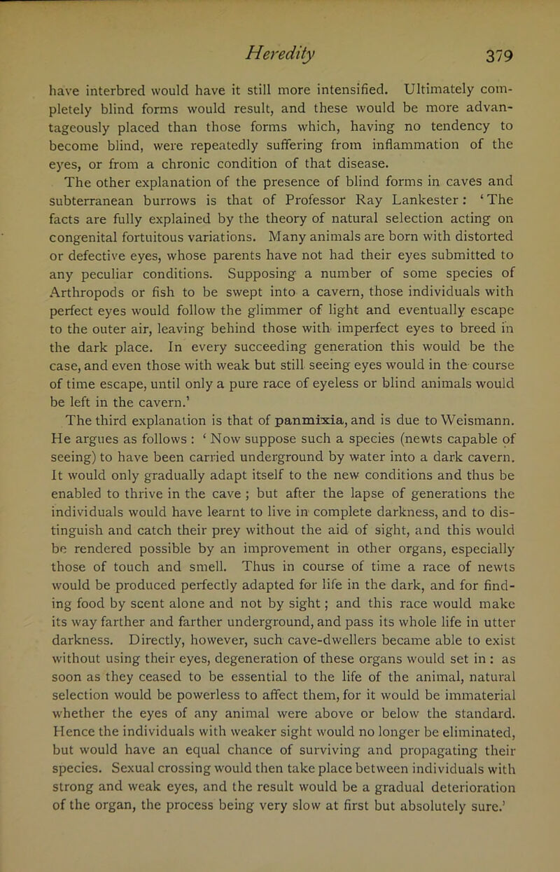 have interbred would have it still more intensified. Ultimately com- pletely blind forms would result, and these would be more advan- tageously placed than those forms which, having no tendency to become blind, were repeatedly suffering from inflammation of the eyes, or from a chronic condition of that disease. The other explanation of the presence of blind forms in caves and subterranean burrows is that of Professor Ray Lankester: * The facts are fully explained by the theory of natural selection acting on congenital fortuitous variations. Many animals are born with distorted or defective eyes, whose parents have not had their eyes submitted to any peculiar conditions. Supposing a number of some species of Arthropods or fish to be swept into a cavern, those individuals with perfect eyes would follow the glimmer of light and eventually escape to the outer air, leaving behind those with, imperfect eyes to breed in the dark place. In every succeeding generation this would be the case, and even those with weak but still seeing eyes would in the course of time escape, until only a pure race of eyeless or blind animals would be left in the cavern.’ The third explanation is that of panmixia, and is due toWeismann. He argues as follows : ‘Now suppose such a species (newts capable of seeing) to have been carried underground by water into a dark cavern. It would only gradually adapt itself to the new conditions and thus be enabled to thrive in the cave ; but after the lapse of generations the individuals would have learnt to live in complete darkness, and to dis- tinguish and catch their prey without the aid of sight, and this would be rendered possible by an improvement in other organs, especially those of touch and smell. Thus in course of time a race of newts would be produced perfectly adapted for life in the dark, and for find- ing food by scent alone and not by sight; and this race would make its way farther and farther underground, and pass its whole life in utter darkness. Directly, however, such cave-dwellers became able to exist without using their eyes, degeneration of these organs would set in : as soon as they ceased to be essential to the life of the animal, natural selection would be powerless to affect them, for it would be immaterial whether the eyes of any animal were above or below the standard. Hence the individuals with weaker sight would no longer be eliminated, but would have an equal chance of surviving and propagating their species. Sexual crossing would then take place between individuals with strong and weak eyes, and the result would be a gradual deterioration of the organ, the process being very slow at first but absolutely sure.’