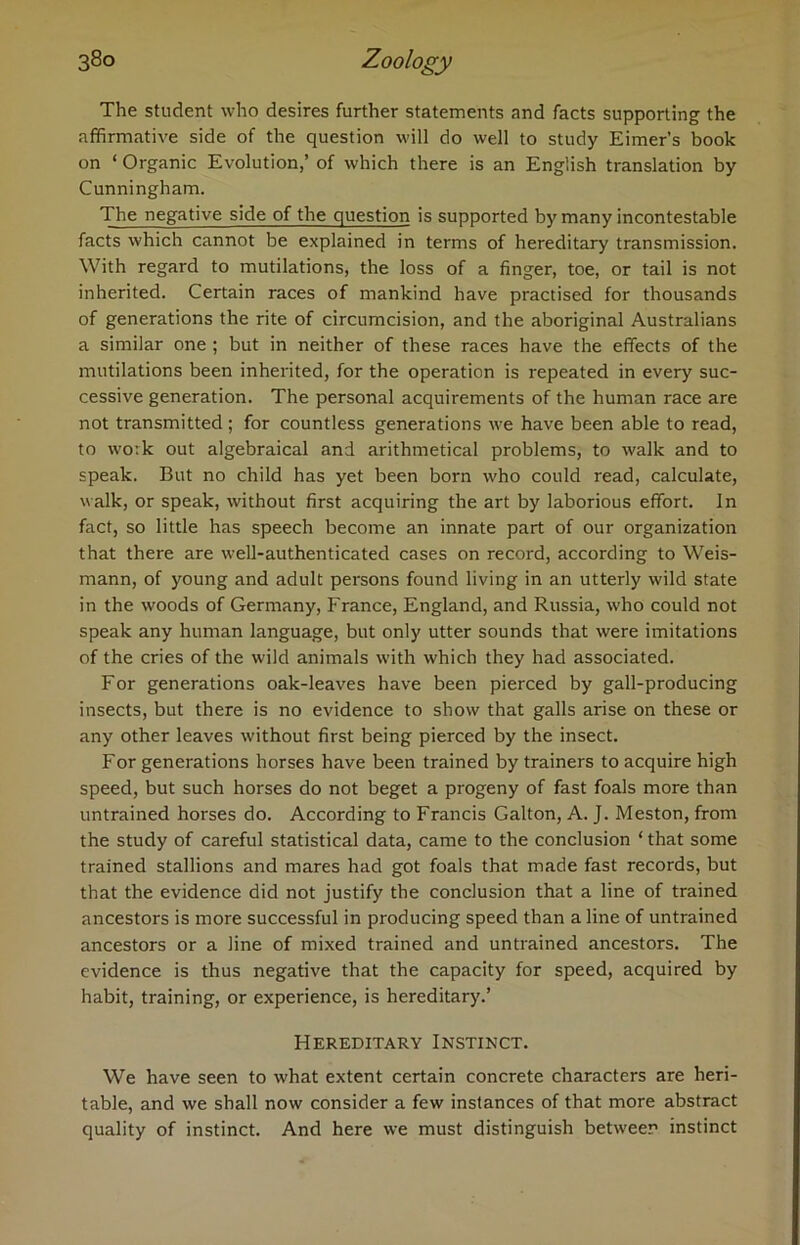 The student who desires further statements and facts supporting the affirmative side of the question will do well to study Eimer’s book on ‘ Organic Evolution,’ of which there is an English translation by Cunningham. The negative side of the question is supported by many incontestable facts which cannot be explained in terms of hereditary transmission. With regard to mutilations, the loss of a finger, toe, or tail is not inherited. Certain races of mankind have practised for thousands of generations the rite of circumcision, and the aboriginal Australians a similar one ; but in neither of these races have the effects of the mutilations been inherited, for the operation is repeated in every suc- cessive generation. The personal acquirements of the human race are not transmitted ; for countless generations we have been able to read, to work out algebraical and arithmetical problems, to walk and to speak. But no child has yet been born who could read, calculate, walk, or speak, without first acquiring the art by laborious effort. In fact, so little has speech become an innate part of our organization that there are well-authenticated cases on record, according to Weis- mann, of young and adult persons found living in an utterly wild state in the woods of Germany, France, England, and Russia, who could not speak any human language, but only utter sounds that were imitations of the cries of the wild animals with which they had associated. For generations oak-leaves have been pierced by gall-producing insects, but there is no evidence to show that galls arise on these or any other leaves without first being pierced by the insect. For generations horses have been trained by trainers to acquire high speed, but such horses do not beget a progeny of fast foals more than untrained horses do. According to Francis Galton, A. J. Meston, from the study of careful statistical data, came to the conclusion ‘ that some trained stallions and mares had got foals that made fast records, but that the evidence did not justify the conclusion that a line of trained ancestors is more successful in producing speed than a line of untrained ancestors or a line of mixed trained and untrained ancestors. The evidence is thus negative that the capacity for speed, acquired by habit, training, or experience, is hereditary.’ Hereditary Instinct. We have seen to what extent certain concrete characters are heri- table, and we shall now consider a few instances of that more abstract quality of instinct. And here we must distinguish between instinct