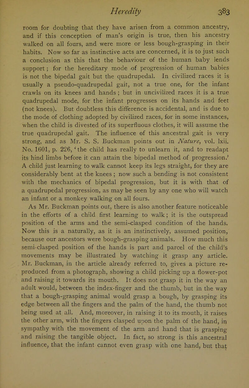 room for doubting that they have arisen from a common ancestry, and if this conception of man’s origin is true, then his ancestry walked on all fours, and were more or less bough-grasping in their habits. Now so far as instinctive acts are concerned, it is to just such a conclusion as this that the behaviour of the human baby lends support; for the hereditary mode of progression of human babies is not the bipedal gait but the quadrupedal. In civilized races it is usually a pseudo-quadrupedal gait, not a true one, for the infant crawls on its knees and hands ; but in uncivilized races it is a true quadrupedal mode, for the infant progresses on its hands and feet (not knees). But doubtless this difference is accidental, and is due to the mode of clothing adopted by civilized races, for in some instances, when the child is divested of its superfluous clothes, it will assume the true quadrupedal gait. The influence of this ancestral gait is very strong, and as Mr. S. S. Buckman points out in Nature, vol. lxii. No. 1601, p. 226, ‘the child has really to unlearn it, and to readapt its hind limbs before it can attain the bipedal method of progression.’ A child just learning to walk cannot keep its legs straight, for they are considerably bent at the knees ; now such a bending is not consistent with the mechanics of bipedal progression, but it is with that of a quadrupedal progression, as may be seen by any one who will watch an infant or a monkey walking on all fours. As Mr. Buckman points out, there is also another feature noticeable in the efforts of a child first learning to walk; it is the outspread position of the arms and the semi-clasped condition of the hands. Now this is a naturally, as it is an instinctively, assumed position, because our ancestors were bough-grasping animals. How much this semi-clasped position of the hands is part and parcel of the child’s movements may be illustrated by watching it grasp any article. Mr. Buckman, in the article already referred to, gives a picture re- produced from a photograph, showing a child picking up a flower-pot and raising it towards its mouth. It does not grasp it in the way an adult would, between the index-finger and the thumb, but in the way that a bough-grasping animal would grasp a bough, by grasping its edge between all the fingers and the palm of the hand, the thumb not being used at all. And, moreover, in raising it to its mouth, it raises the other arm, with the fingers clasped upon the palm of the hand, in sympathy with the movement of the arm and hand that is grasping and raising the tangible object. In fact, so strong is this ancestral influence, that the infant cannot even grasp with one hand, but that