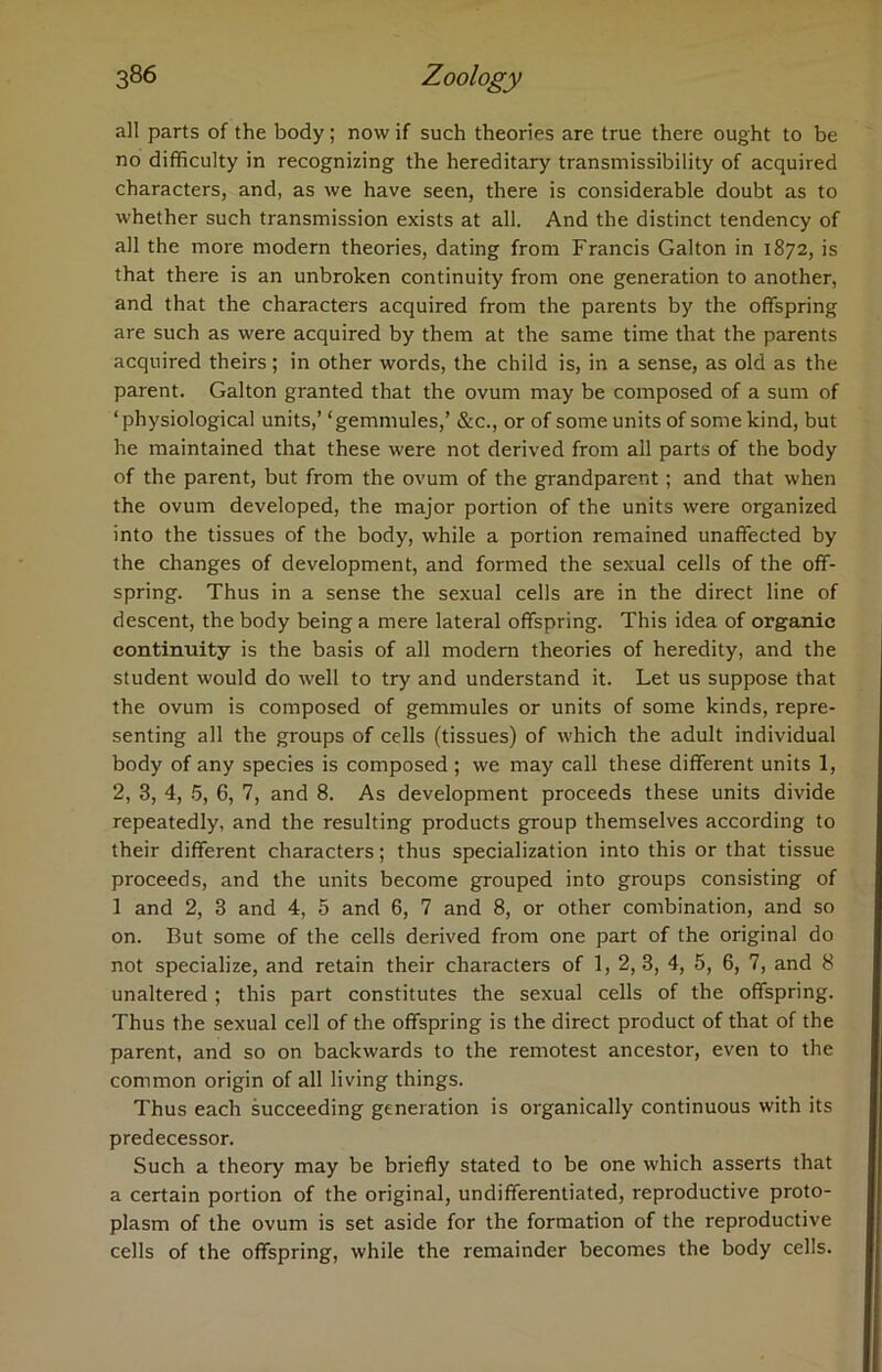 all parts of the body; now if such theories are true there ought to be no difficulty in recognizing the hereditary transmissibility of acquired characters, and, as we have seen, there is considerable doubt as to whether such transmission exists at all. And the distinct tendency of all the more modern theories, dating from Francis Galton in 1872, is that there is an unbroken continuity from one generation to another, and that the characters acquired from the parents by the offspring are such as were acquired by them at the same time that the parents acquired theirs; in other words, the child is, in a sense, as old as the parent. Galton granted that the ovum may be composed of a sum of ‘ physiological units,’ ‘gemmules,’ &c., or of some units of some kind, but he maintained that these were not derived from all parts of the body of the parent, but from the ovum of the grandparent; and that when the ovum developed, the major portion of the units were organized into the tissues of the body, while a portion remained unaffected by the changes of development, and formed the sexual cells of the off- spring. Thus in a sense the sexual cells are in the direct line of descent, the body being a mere lateral offspring. This idea of organic continuity is the basis of all modern theories of heredity, and the student would do well to try and understand it. Let us suppose that the ovum is composed of gemmules or units of some kinds, repre- senting all the groups of cells (tissues) of which the adult individual body of any species is composed; we may call these different units 1, 2, 3, 4, 5, 6, 7, and 8. As development proceeds these units divide repeatedly, and the resulting products group themselves according to their different characters; thus specialization into this or that tissue proceeds, and the units become grouped into groups consisting of 1 and 2, 3 and 4, 5 and 6, 7 and 8, or other combination, and so on. But some of the cells derived from one part of the original do not specialize, and retain their characters of 1, 2,3, 4, 5, 6, 7, and 8 unaltered ; this part constitutes the sexual cells of the offspring. Thus the sexual cell of the offspring is the direct product of that of the parent, and so on backwards to the remotest ancestor, even to the common origin of all living things. Thus each succeeding generation is organically continuous with its predecessor. Such a theory may be briefly stated to be one which asserts that a certain portion of the original, undifferentiated, reproductive proto- plasm of the ovum is set aside for the formation of the reproductive cells of the offspring, while the remainder becomes the body cells.