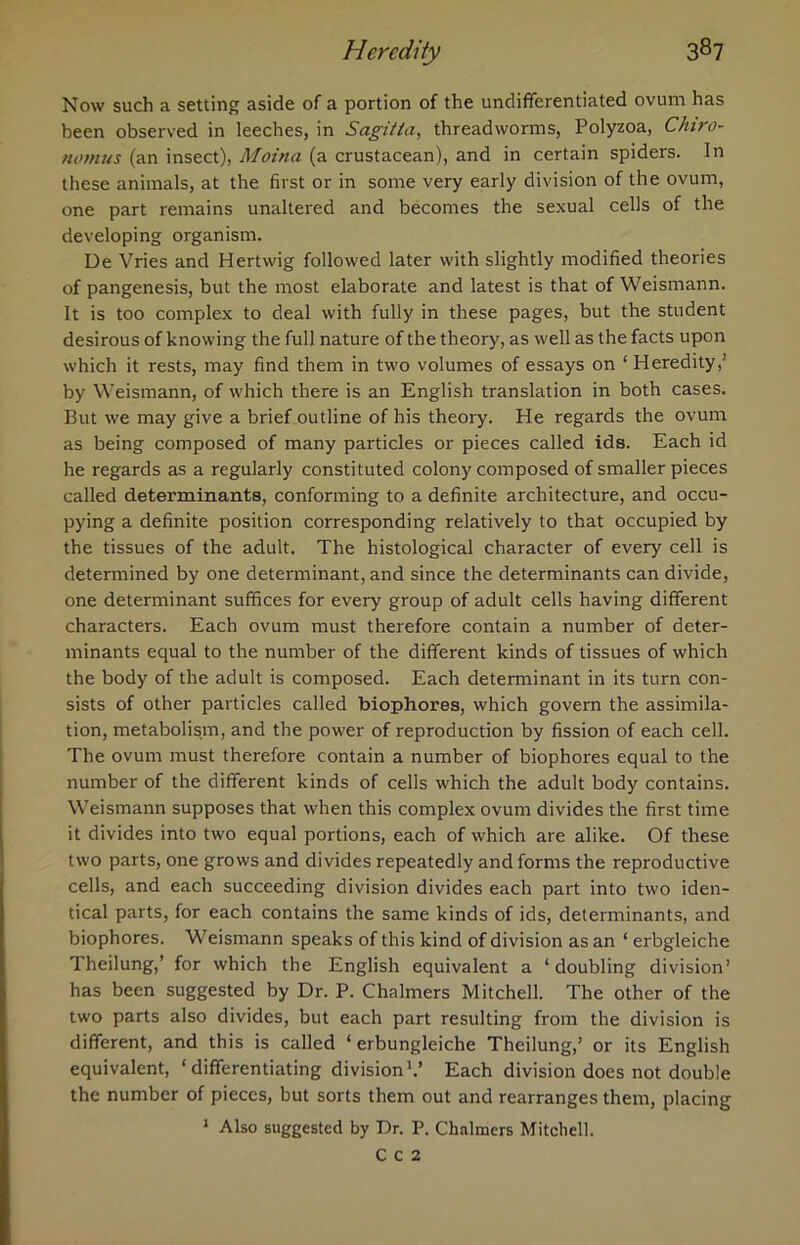 Now such a setting aside of a portion of the undifferentiated ovum has been observed in leeches, in Sagi/la, threadworms, Polyzoa, Chiro- nomus (an insect), Moitia (a crustacean), and in certain spiders. In these animals, at the first or in some very early division of the ovum, one part remains unaltered and becomes the sexual cells of the developing organism. De Vries and Hertwig followed later with slightly modified theories of pangenesis, but the most elaborate and latest is that of Weismann. It is too complex to deal with fully in these pages, but the student desirous of knowing the full nature of the theory, as well as the facts upon which it rests, may find them in two volumes of essays on ‘Heredity,’ by Weismann, of which there is an English translation in both cases. But we may give a brief outline of his theory. He regards the ovum as being composed of many particles or pieces called ids. Each id he regards as a regularly constituted colony composed of smaller pieces called determinants, conforming to a definite architecture, and occu- pying a definite position corresponding relatively to that occupied by the tissues of the adult. The histological character of every cell is determined by one determinant, and since the determinants can divide, one determinant suffices for every group of adult cells having different characters. Each ovum must therefore contain a number of deter- minants equal to the number of the different kinds of tissues of which the body of the adult is composed. Each determinant in its turn con- sists of other particles called biophores, which govern the assimila- tion, metabolism, and the power of reproduction by fission of each cell. The ovum must therefore contain a number of biophores equal to the number of the different kinds of cells which the adult body contains. Weismann supposes that when this complex ovum divides the first time it divides into two equal portions, each of which are alike. Of these two parts, one grows and divides repeatedly and forms the reproductive cells, and each succeeding division divides each part into two iden- tical parts, for each contains the same kinds of ids, determinants, and biophores. Weismann speaks of this kind of division as an ‘ erbgleiche Theilung,’ for which the English equivalent a ‘doubling division’ has been suggested by Dr. P. Chalmers Mitchell. The other of the two parts also divides, but each part resulting from the division is different, and this is called ‘ erbungleiche Theilung,’ or its English equivalent, ‘differentiating division1.’ Each division does not double the number of pieces, but sorts them out and rearranges them, placing 1 Also suggested by Dr. P. Chalmers Mitchell. C C 2
