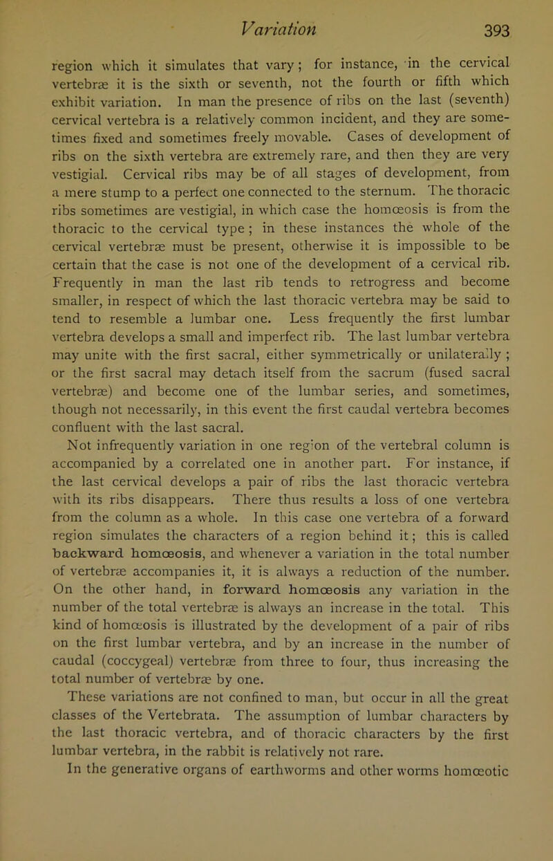 region which it simulates that vary; for instance, in the cervical vertebras it is the sixth or seventh, not the fourth or fifth which exhibit variation. In man the presence of ribs on the last (seventh) cervical vertebra is a relatively common incident, and they are some- times fixed and sometimes freely movable. Cases of development of ribs on the sixth vertebra are extremely rare, and then they are very vestigial. Cervical ribs may be of all stages of development, from a mere stump to a perfect one connected to the sternum. I he thoracic ribs sometimes are vestigial, in which case the homceosis is from the thoracic to the cervical type ; in these instances the whole of the cervical vertebrae must be present, otherwise it is impossible to be certain that the case is not one of the development of a cervical rib. Frequently in man the last rib tends to retrogress and become smaller, in respect of which the last thoracic vertebra may be said to tend to resemble a lumbar one. Less frequently the first lumbar vertebra develops a small and imperfect rib. The last lumbar vertebra may unite with the first sacral, either symmetrically or unilaterally ; or the first sacral may detach itself from the sacrum (fused sacral vertebra;) and become one of the lumbar series, and sometimes, though not necessarily, in this event the first caudal vertebra becomes confluent with the last sacral. Not infrequently variation in one region of the vertebral column is accompanied by a correlated one in another part. For instance, if the last cervical develops a pair of ribs the last thoracic vertebra with its ribs disappears. There thus results a loss of one vertebra from the column as a whole. In this case one vertebra of a forward region simulates the characters of a region behind it; this is called backward bomoeosis, and whenever a variation in the total number of vertebrae accompanies it, it is always a reduction of the number. On the other hand, in forward homoeosis any variation in the number of the total vertebrae is always an increase in the total. This kind of homceosis is illustrated by the development of a pair of ribs on the first lumbar vertebra, and by an increase in the number of caudal (coccygeal) vertebrae from three to four, thus increasing the total number of vertebrae by one. These variations are not confined to man, but occur in all the great classes of the Vertebrata. The assumption of lumbar characters by the last thoracic vertebra, and of thoracic characters by the first lumbar vertebra, in the rabbit is relatively not rare. In the generative organs of earthworms and other worms homoeotic