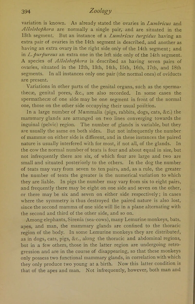 variation is known. As already stated the ovaries in Lumbricus and Allolobophora are normally a single pair, and are situated in the 13th segment. But an instance of a Lumbricus lurgidus having an extra pair of ovaries in the 14th segment is described, and another as having an extra ovary in the right side only of the 14th segment; and in L.purpureus an extra one in the left side only of the 14th segment. A species of Allolobophora is described as having seven pairs of ovaries, situated in the 12th, 13th, 14th, 15th, 16th, 17th, and 18th segments. In all instances only one pair (the normal ones) of oviducts are present. Variations in other parts of the genital organs, such as the sperma- thecae, genital pores, &c., are also recorded. In some cases the spermathecte of one side may be one segment in front of the normal one, those on the other side occupying their usual position. In a large number of Mammalia (pigs, rabbits, dogs, cats, &c.) the mammary glands are arranged on two lines converging towards the inguinal (pelvic) region. The number of glands is variable, but they are usually the same on both sides. But not infrequently the number of mammae on either side is different, and in these instances the paired nature is usually interfered with for most, if not all, of the glands. In the cow the normal number of teats is four and about equal in size, but not infrequently there are six, of which four are large and two are small and situated posteriorly to the others. In the dog the number of teats may vary from seven to ten pairs, and, as a rule, the greater the number of teats the greater is the numerical variation to which they are liable. In pigs the number may vary from six to eight pairs, and frequently there may be eight on one side and seven on the other, or there may be six and seven on either side respectively; in cases where the symmetry is thus destroyed the paired nature is also lost, since the second mamma of one side will lie in a plane alternating with the second and third of the other side, and so on. Among elephants, Sirenia (sea-cows), many Lemurine monkeys, bats, apes, and man, the mammary glands are confined to the thoracic region of the body. In some Lemurine monkeys they are distributed, as in dogs, cats, pigs, &c., along the thoracic and abdominal regions, but in a few others, those in the latter region are undergoing retro- gression and are in the course of disappearing, so that these monkeys only possess two functional mammary glands, in correlation with which they only produce two young at a birth. Now this latter condition is that of the apes and man. Not infrequently, however, both man and