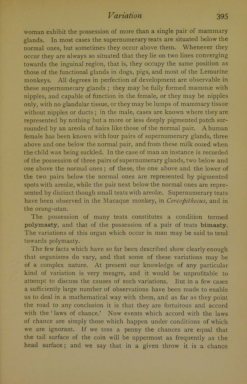 woman exhibit the possession of more than a single pair of mammary glands. In most cases the supernumerary teats are situated below the normal ones, but sometimes they occur above them. Whenever they occur they are always so situated that they lie on two lines converging towards the inguinal region, that is, they occupy the same position as those of the functional glands in dogs, pigs, and most of the Lemurine monkeys. All degrees in perfection of development are observable in these supernumerary glands ; they may be fully formed mammae with nipples, and capable of function in the female, or they may be nipples only, with no glandular tissue, or they maybe lumps of mammary tissue without nipples or ducts ; in the male, cases are known where they are represented by nothing but a more or less deeply pigmented patch sur- rounded by an areola of hairs like those of the normal pair. A human female has been known with four pairs of supernumerary glands, three above and one below the normal pair, and from these milk oozed when the child was being suckled. In the case of man an instance is recorded of the possession of three pairs of supernumerary glands, two below and one above the normal ones ; of these, the one above and the lower of the two pairs below the normal ones are represented by pigmented spots with areolae, while the pair next below the normal ones are repre- sented by distinct though small teats with areolae. Supernumerary teats have been observed in the Macaque monkey, in Cercopithecus, and in the orang-utan. The possession of many teats constitutes a condition termed polymasty, and that of the possession of a pair of teats bimasty. The variations of this organ which occur in man may be said to tend towards polymasty. The few facts which have so far been described show clearly enough that organisms do vary, and that some of these variations may be of a complex nature. At present our knowledge of any particular kind of variation is very meagre, and it would be unprofitable to attempt to discuss the causes of such variations. But in a few cases a sufficiently large number of observations have been made to enable us to deal in a mathematical way with them, and as far as they point the road to any conclusion it is that they are fortuitous and accord with the ‘ laws of chance.’ Now events which accord with the laws of chance are simply those which happen under conditions of which we are ignorant. If we toss a penny the chances are equal that the tail surface of the coin will be uppermost as frequently as the head surface; and we say that in a given throw it is a chance