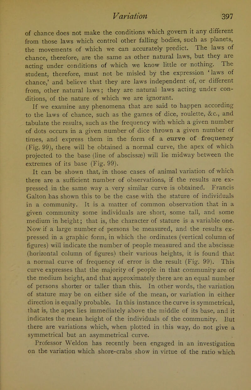 of chance does not make the conditions which govern it any different from those laws which control other falling bodies, such as planets, the movements of which we can accurately predict. The laws of chance, therefore, are the same as other natural laws, but they are acting under conditions of which we know little or nothing. The student, therefore, must not be misled by the expression ‘ laws of chance,’ and believe that they are laws independent of, or different from, other natural laws; they are natural laws acting under con- ditions, of the nature of which we are ignorant. If we examine any phenomena that are said to happen according to the laws of chance, such as the games of dice, roulette, See., and tabulate the results, such as the frequency with which a given number of dots occurs in a given number of dice thrown a given number of times, and express them in the form of a curve of frequency (Fig. 99), there will be obtained a normal curve, the apex of which projected to the base (line of abscissae) will lie midway between the extremes of its base (Fig. 99). It can be shown that, in those cases of animal variation of which there are a sufficient number of observations, if the results are ex- pressed in the same way a very similar curve is obtained. Francis Galton has shown this to be the case with the stature of individuals in a community. It is a matter of common observation that in a given community some individuals are short, some tall, and some medium in height; that is, the character of stature is a variable one. Now if a large number of persons be measured, and the results ex- pressed in a graphic form, in which the ordinates (vertical column of figures) will indicate the number of people measured and the abscissae (horizontal column of figures) their various heights, it is found that a normal curve of frequency of error is the result (Fig. 99). This curve expresses that the majority of people in that community are of the medium height, and that approximately there are an equal number of persons shorter or taller than this. In other words, the variation of stature may be on either side of the mean, or variation in either direction is equally probable. In this instance the curve is symmetrical, that is, the apex lies immediately above the middle of its base, and it indicates the mean height of the individuals of the community. But there are variations which, when plotted in this way, do not give a symmetrical but an asymmetrical curve. Professor Weldon has recently been engaged in an investigation on the variation which shore-crabs show in virtue of the ratio which
