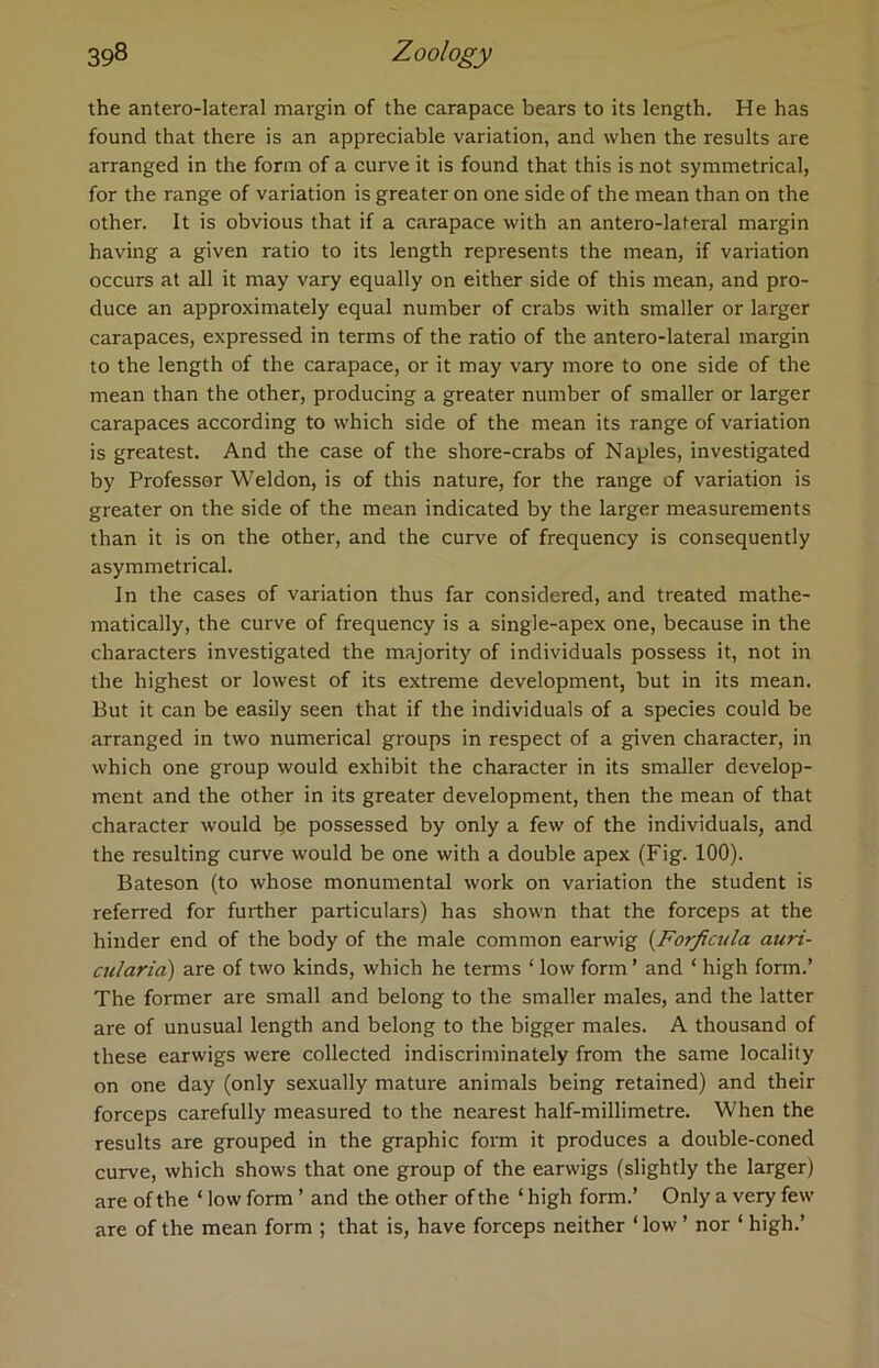 the antero-lateral margin of the carapace bears to its length. He has found that there is an appreciable variation, and when the results are arranged in the form of a curve it is found that this is not symmetrical, for the range of variation is greater on one side of the mean than on the other. It is obvious that if a carapace with an antero-lateral margin having a given ratio to its length represents the mean, if variation occurs at all it may vary equally on either side of this mean, and pro- duce an approximately equal number of crabs with smaller or larger carapaces, expressed in terms of the ratio of the antero-lateral margin to the length of the carapace, or it may vary more to one side of the mean than the other, producing a greater number of smaller or larger carapaces according to which side of the mean its range of variation is greatest. And the case of the shore-crabs of Naples, investigated by Professor Weldon, is of this nature, for the range of variation is greater on the side of the mean indicated by the larger measurements than it is on the other, and the curve of frequency is consequently asymmetrical. In the cases of variation thus far considered, and treated mathe- matically, the curve of frequency is a single-apex one, because in the characters investigated the majority of individuals possess it, not in the highest or lowest of its extreme development, but in its mean. But it can be easily seen that if the individuals of a species could be arranged in two numerical groups in respect of a given character, in which one group would exhibit the character in its smaller develop- ment and the other in its greater development, then the mean of that character would be possessed by only a few of the individuals, and the resulting curve would be one with a double apex (Fig. 100). Bateson (to whose monumental work on variation the student is referred for further particulars) has shown that the forceps at the hinder end of the body of the male common earwig (Forficula auri- cularia) are of two kinds, which he terms ‘ low form ’ and ‘ high form.’ The former are small and belong to the smaller males, and the latter are of unusual length and belong to the bigger males. A thousand of these earwigs were collected indiscriminately from the same locality on one day (only sexually mature animals being retained) and their forceps carefully measured to the nearest half-millimetre. When the results are grouped in the graphic form it produces a double-coned curve, which shows that one group of the earwigs (slightly the larger) are of the ‘ low form ’ and the other of the ‘ high form.’ Only a very few are of the mean form ; that is, have forceps neither ‘ low ’ nor ‘ high.’