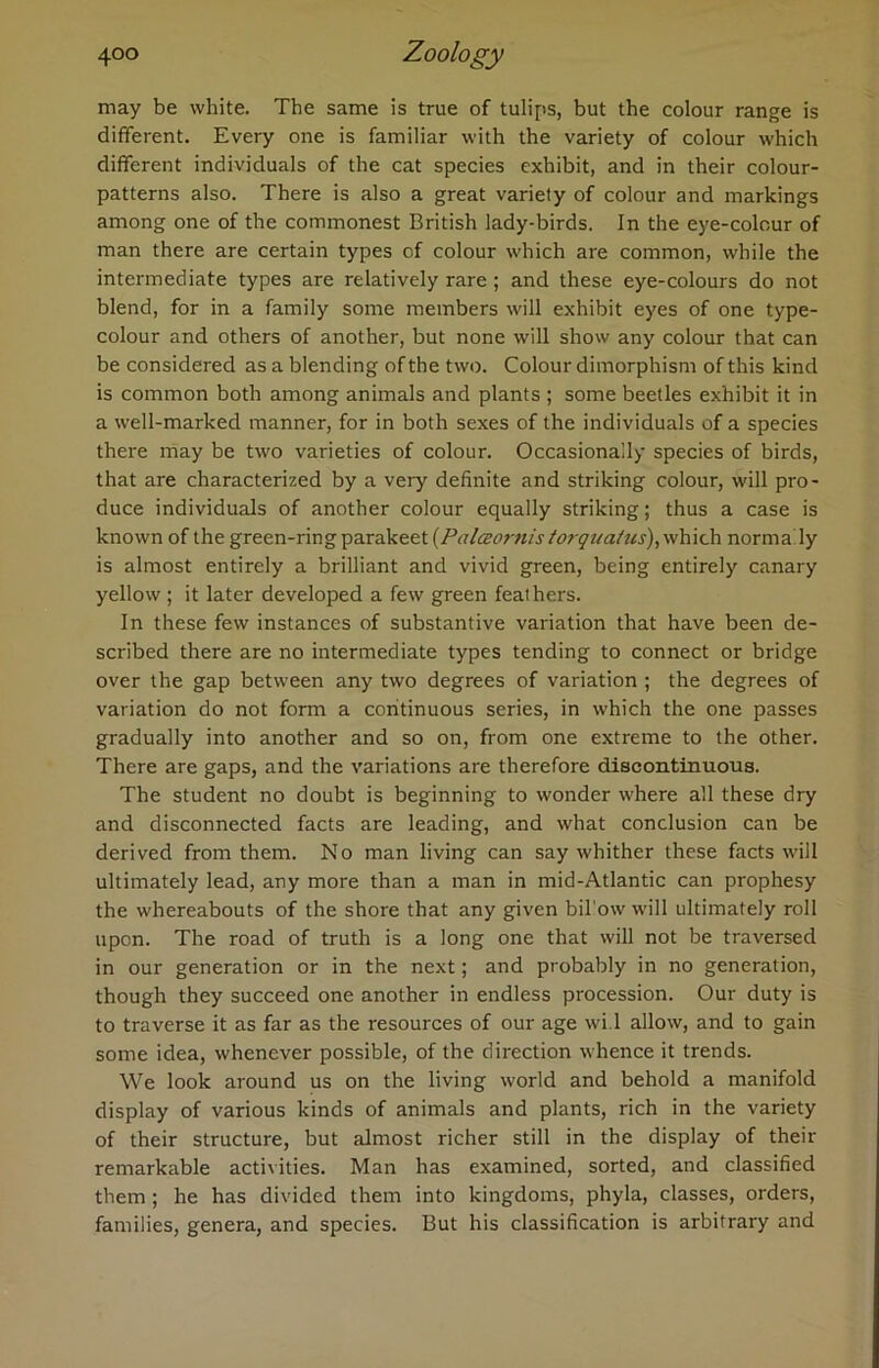 may be white. The same is true of tulips, but the colour range is different. Every one is familiar with the variety of colour which different individuals of the cat species exhibit, and in their colour- patterns also. There is also a great variety of colour and markings among one of the commonest British lady-birds. In the eye-colour of man there are certain types of colour which are common, while the intermediate types are relatively rare; and these eye-colours do not blend, for in a family some members will exhibit eyes of one type- colour and others of another, but none will show any colour that can be considered as a blending of the two. Colour dimorphism of this kind is common both among animals and plants ; some beetles exhibit it in a well-marked manner, for in both sexes of the individuals of a species there may be two varieties of colour. Occasionally species of birds, that are characterized by a very definite and striking colour, will pro- duce individuals of another colour equally striking; thus a case is known of the green-ring parakeet (Palceomis torquatus), which norma ly is almost entirely a brilliant and vivid green, being entirely canary yellow ; it later developed a few green feathers. In these few instances of substantive variation that have been de- scribed there are no intermediate types tending to connect or bridge over the gap between any two degrees of variation ; the degrees of variation do not form a continuous series, in which the one passes gradually into another and so on, from one extreme to the other. There are gaps, and the variations are therefore discontinuous. The student no doubt is beginning to wonder where all these dry and disconnected facts are leading, and what conclusion can be derived from them. No man living can say whither these facts will ultimately lead, any more than a man in mid-Atlantic can prophesy the whereabouts of the shore that any given bil'ow will ultimately roll upon. The road of truth is a long one that will not be traversed in our generation or in the next; and probably in no generation, though they succeed one another in endless procession. Our duty is to traverse it as far as the resources of our age wi.l allow, and to gain some idea, whenever possible, of the direction whence it trends. We look around us on the living world and behold a manifold display of various kinds of animals and plants, rich in the variety of their structure, but almost richer still in the display of their remarkable activities. Man has examined, sorted, and classified them ; he has divided them into kingdoms, phyla, classes, orders, families, genera, and species. But his classification is arbitrary and