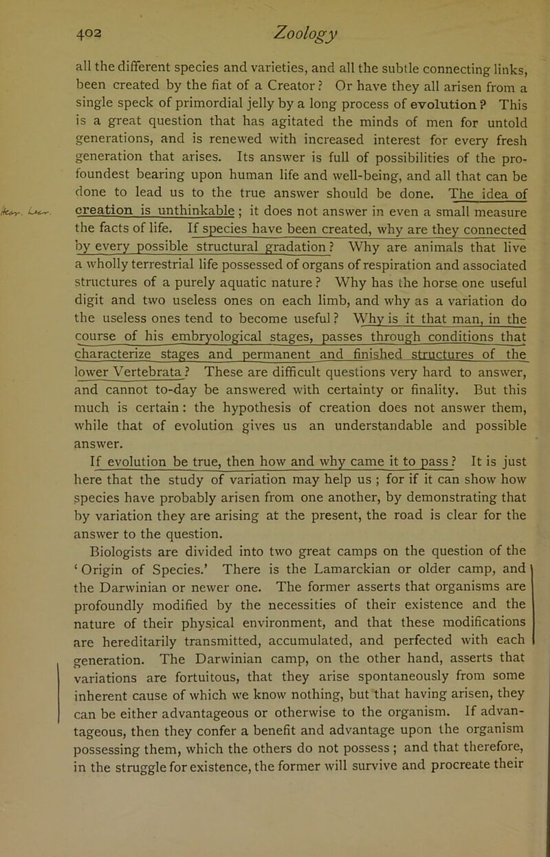all the different species and varieties, and all the subtle connecting links, been created by the fiat of a Creator? Or have they all arisen from a single speck of primordial jelly by a long process of evolution ? This is a great question that has agitated the minds of men for untold generations, and is renewed with increased interest for every fresh generation that arises. Its answer is full of possibilities of the pro- foundest bearing upon human life and well-being, and all that can be done to lead us to the true answer should be done. The idea of k+r. creation is unthinkable ; it does not answer in even a small measure the facts of life. If species have been created, why are they connected by every possible structural gradation ? Why are animals that live a wholly terrestrial life possessed of organs of respiration and associated structures of a purely aquatic nature ? Why has the horse one useful digit and two useless ones on each limb, and why as a variation do the useless ones tend to become useful ? Why is it that man, in the course of his embryological stages, passes through conditions that characterize stages and permanent and finished structures of the lower Vertebrata ? These are difficult questions very hard to answer, and cannot to-day be answered with certainty or finality. But this much is certain: the hypothesis of creation does not answer them, while that of evolution gives us an understandable and possible answer. If evolution be true, then how and why came it to pass ? It is just here that the study of variation may help us ; for if it can show how species have probably arisen from one another, by demonstrating that by variation they are arising at the present, the road is clear for the answer to the question. Biologists are divided into two great camps on the question of the * Origin of Species.’ There is the Lamarckian or older camp, and the Darwinian or newer one. The former asserts that organisms are profoundly modified by the necessities of their existence and the nature of their physical environment, and that these modifications are hereditarily transmitted, accumulated, and perfected with each generation. The Darwinian camp, on the other hand, asserts that variations are fortuitous, that they arise spontaneously from some inherent cause of which we know nothing, but that having arisen, they can be either advantageous or otherwise to the organism. If advan- tageous, then they confer a benefit and advantage upon the organism possessing them, which the others do not possess ; and that therefore, in the struggleforexistence, the former will survive and procreate their