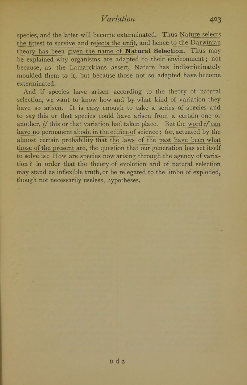 species, and the latter will become exterminated. Thus Nature selects the fittest to survive and rejects the unfit, and hence to the Darwinian theory has been given the name of ^Natural Selection. Thus may be explained why organisms are adapted to their environment; not because, as the Lamarckians assert, Nature has indiscriminately moulded them to it, but because those not so adapted have become exterminated. And if species have arisen according to the theory of natural selection, we want to know how and by what kind of variation they have so arisen. It is easy enough to take a series of species and to say this or that species could have arisen from a certain one or another, z/ this or that variation had taken place. But the word if can have no permanent abode in the edifice of science ; for, actuated by the almost certain probability that the laws of the past have been what those of the present are, the question that our generation has set itself to solve is: How are species now arising through the agency of varia- tion ? in order that the theory of evolution and of natural selection may stand as inflexible truth, or be relegated to the limbo of exploded, though not necessarily useless, hypotheses. D d 2