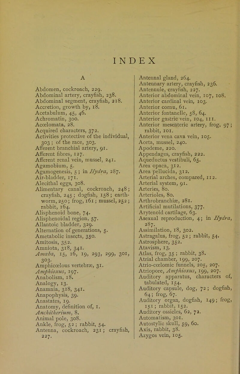 INDEX A Abdomen, cockroach, 229. Abdominal artery, crayfish, 238. Abdominal segment, crayfish, 218. Accretion, growth by, 18. Acetabulum, 45, 46. Achromatin, 300. Acoelomata, 28. Acquired characters, 372. Activities protective of the individual, 303 ; of the race, 303. Afferent branchial artery, 91. Afferent fibres, 127. Afferent renal vein, mussel, 241. Agamobium, 5. Agamogenesis, 5 ; in Hydra, 287. Air-bladder, 171. Alecithal eggs, 308. Alimentary canal, cockroach, 248; crayfish, 245; dogfish, 158; earth- worm, 250; frog, 161; mussel, 252 ; rabbit, 164. Alisphenoid bone, 74- Alisphenoidal region, 57. Allantoic bladder, 329. Alternation of generations, 5. Ametabolic insects, 350. Amitosis, 352. Amniota, 318, 341. Amaba, 15, 16, 19, 293, 299, 301, 3°3- Amphicoelous vertebra;, 31. Amphioxus, 197. Anabolism, 18. Analogy, 13. Anamnia, 318, 341. Anapophysis, 39. Anastates, 19. Anatomy, definition of, 1. Anchitherium, 8. Animal pole, 308. Ankle, frog, 5 2 ; rabbit, 54. Antenna, cockroach, 231 ; crayfish, 227. Antennal gland, 264. Antennary artery, crayfish, 236. Antennule, crayfish, 227. Anterior abdominal vein, 107, 108. Anterior cardinal vein, 103. Anterior cornu, 61, Anterior fontanelle, 58, 64. Anterior gastric vein, 104, in. Anterior mesenteric artery, frog, 97; rabbit, 101. Anterior vena cava vein, 105. Aorta, mussel, 240. Apodeme, 220. Appendages, crayfish, 222. Aqueductus vestibuli, 65. Area opaca, 312. Area pellucida, 312. Arterial arches, compared, 112. Arterial system, 91. Arteries, 80. Arterioles, 80. Arthrobranchise, 281. Artificial mutilations, 377. Arytenoid cartilage, 63. Asexual reproduction, 4; in Hydra, 287. Assimilation, 18, 302. Astragalus, frog, 52 ; rabbit, 54. Astrosphere, 352. Atavism, 13. Atlas, frog, 35 ; rabbit, 38. Atrial chamber, 199, 207. Atrio-coelomic funnels, 205, 207. Atriopore, Ampliioxus, 199, 207. Auditory apparatus, characters of, tabulated, 154. Auditory capsule, dog, 72 ; dogfish, 64; frog, 67. Auditory' organ, dogfish, 149; frog, 131; rabbit, 152. Auditory ossicles, 62, 72. Automatism, 301. Autostylic skull, 59, 60. Axis, rabbit, 38. Azygos vein, 105.