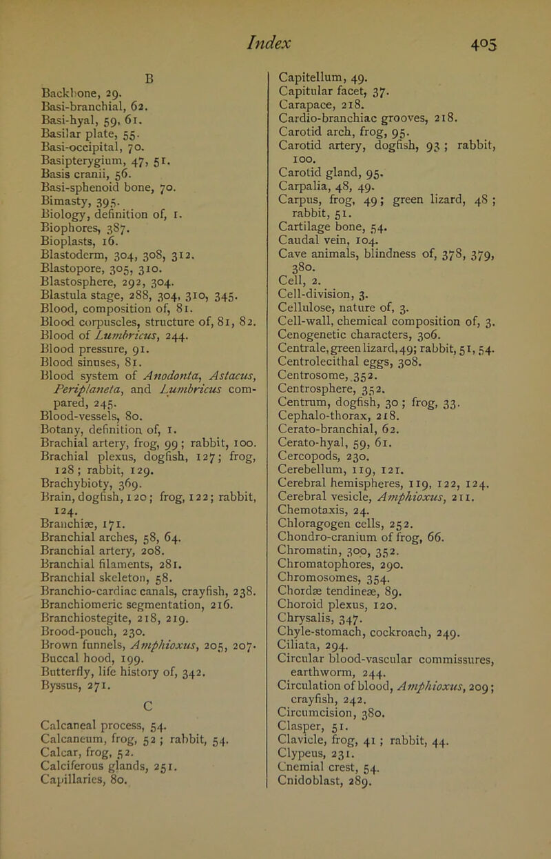 B Backbone, 29. Basi-branchial, 62. Basi-hyal, 59, 61. Basilar plate, 55. Basi-occipital, 70. Basipterygium, 47, 51. Basis cranii, 56. Basi-sphenoid bone, 70. Bimasty, 395. Biology, definition of, 1. Biophores, 387. Bioplasts, 16. Blastoderm, 304, 308, 312. Blastopore, 305, 310. Blastosphere, 292, 304. Blastula stage, 288, 304, 310, 345. Blood, composition of, 81. Blood corpuscles, structure of, 81, 82. Blood of Lumbricus, 244. Blood pressure, 91. Blood sinuses, 81. Blood system of Anodonta, Astacus, Perip/aneta, and Lumbricus com- pared, 245. Blood-vessels, 80. Botany, definition of, 1. Brachial artery, frog, 99; rabbit, 100. Brachial plexus, dogfish, 127; frog, 128; rabbit, 129. Brachybioty, 369. Brain, dogfish, 120; frog, 122; rabbit, 124. Branchiae, 171. Branchial arches, 58, 64. Branchial artery, 208. Branchial filaments, 281. Branchial skeleton, 58. Branchio-cardiac canals, crayfish, 238. Branchiomeric segmentation, 216. Branchiostegite, 218, 219. Brood-pouch, 230. Brown funnels, Amphioxus, 205, 207. Buccal hood, 199. Butterfly, life history of, 342. Byssus, 271. C Calcaneal process, 54. Calcaneum, frog, 52 ; rabbit, 54. Calcar, frog, 52. Calciferous glands, 251. Capillaries, 80. Capitellum, 49. Capitular facet, 37. Carapace, 218. Cardio-branchiae grooves, 218. Carotid arch, frog, 95. Carotid artery, dogfish, 93 ; rabbit, 100. Carotid gland, 95. Carpalia, 48, 49. Carpus, frog, 49; green lizard, 4S ; rabbit, 51. Cartilage bone, 54. Caudal vein, 104. Cave animals, blindness of, 378, 379, 380. Cell, 2. Cell-division, 3. Cellulose, nature of, 3. Cell-wall, chemical composition of, 3. Cenogenetic characters, 306. Centrale, green lizard, 49; rabbit, 51, 54. Centrolecithal eggs, 308. Centrosome, 352. Centrosphere, 332. Centrum, dogfish, 30 ; frog, 33. Cep halo-thorax, 218. Cerato-branchial, 62. Cerato-hyal, 59, 61. Cercopods, 230. Cerebellum, 119, 121. Cerebral hemispheres, 119, 122, 124. Cerebral vesicle, Amphioxus, 211. Chemotaxis, 24. Chloragogen cells, 252. Chondro-cranium of frog, 66. Chromatin, 300, 352. Chromatophores, 290. Chromosomes, 354. Chordae tendinese, 89. Choroid plexus, 120. Chrysalis, 347. Chyle-stomach, cockroach, 249. Ciliata, 294. Circular blood-vascular commissures, earthworm, 244. Circulation of blood, Amphioxus, 209; crayfish, 242. Circumcision, 380. Clasper, 51. Clavicle, frog, 41; rabbit, 44. Clypeus, 231. Cnemial crest, 54. Cnidoblast, 289.