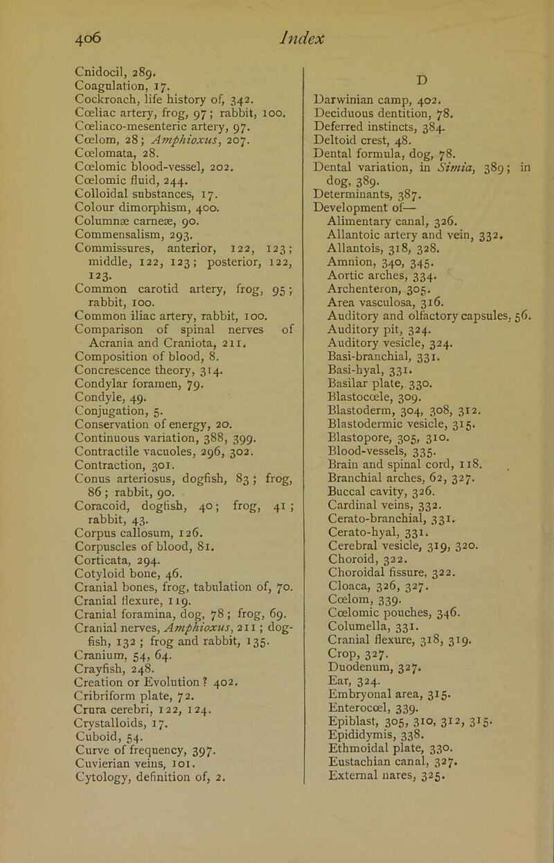 Cnidocil, 289. Coagulation, 17. Cockroach, life history of, 342. Coeliac artery, frog, 97; rabbit, 100. Coeliaco-mesenteric artery, 97. Coelom, 28; Amphioxus, 207. Coelomata, 28. Coelomic blood-vessel, 202. Ccelomic fluid, 244. Colloidal substances, 17. Colour dimorphism, 400. Columnae camese, 90. Commensalism, 293. Commissures, anterior, 122, 123; middle, 122, 123; posterior, 122, 123. Common carotid artery, frog, 95; rabbit, 100. Common iliac artery, rabbit, 100. Comparison of spinal nerves of Acrania and Craniota, 211. Composition of blood, 8. Concrescence theory, 314. Condylar foramen, 79. Condyle, 49. Conjugation, 5. Conservation of energy, 20. Continuous variation, 388, 399. Contractile vacuoles, 296, 302. Contraction, 301. Conus arteriosus, dogfish, 83; frog, 86 ; rabbit, 90. Coracoid, dogfish, 40; frog, 41 ; rabbit, 43. Corpus callosum, 126. Corpuscles of blood, 81. Corticata, 294. Cotyloid bone, 46. Cranial bones, frog, tabulation of, 70. Cranial flexure, 119. Cranial foramina, dog, 78 ; frog, 69. Cranial nerves, Amphioxus, 211; dog- fish, 132 ; frog and rabbit, 135. Cranium, 54, 64. Crayfish, 248. Creation or Evolution? 402. Cribriform plate, 72. Crura cerebri, 122, 124. Crystalloids, 17. Cuboid, 54. Curve of frequency, 397. Cuvierian veins, 101. Cytology, definition of, 2. D Darwinian camp, 402. Deciduous dentition, 78. Deferred instincts, 384. Deltoid crest, 48. Dental formula, dog, 78. Dental variation, in Simla, 389; in dog, 389. Determinants, 387. Development of— Alimentary canal, 326. Allantoic artery and vein, 332. Allantois, 318, 328. Amnion, 340, 345. Aortic arches, 334. Archenteron, 303. Area vasculosa, 316. Auditory and olfactory capsules, 56. Auditory pit, 324. Auditory vesicle, 324. Basi-branchial, 331. Basi-hyal, 331. Basilar plate, 330. Blastoccele, 309. Blastoderm, 304, 308, 312. Blastodermic vesicle, 315. Blastopore, 305, 310. Blood-vessels, 335. Brain and spinal cord, 118. Branchial arches, 62, 327. Buccal cavity, 326. Cardinal veins, 332. Cerato-branchial, 331. Cerato-hyal, 331. Cerebral vesicle, 319, 320. Choroid, 322. Choroidal fissure, 322. Cloaca, 326, 327. Ccelom, 339. Coelomic pouches, 346. Columella, 331. Cranial flexure, 318, 319. Crop, 327. Duodenum, 327. Ear, 324. Embryonal area, 315. Enteroccel, 339. Epiblast, 305, 310, 312, 315. Epididymis, 338. Ethmoidal plate, 330. Eustachian canal, 327. External nares, 325.
