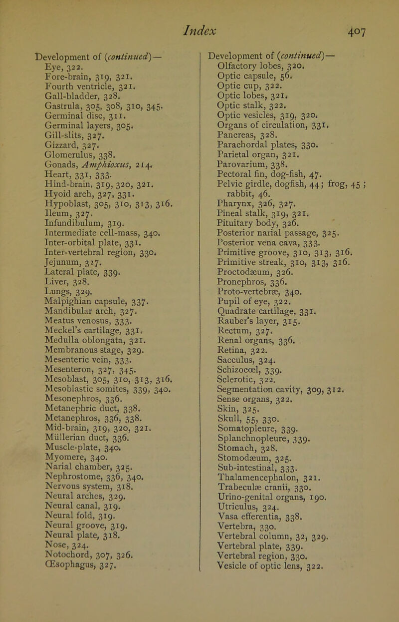 Development of (continued,)— Eye, 322. Fore-brain, 319, 321. Fourth ventricle, 321. Gall-bladder, 328. Gastrula, 305, 308, 310, 345. Germinal disc, 311. Germinal layers, 305. Gill-slits, 327. Gizzard, 327. Glomerulus, 338. Gonads, Amphioxus, 214. Heart, 331, 333. Hind-brain, 319, 320, 321. Hyoid arch, 327, 331. Hypoblast, 305, 310, 313, 316. Ileum, 327. Infundibulum, 319. Intermediate cell-mass, 340. Inter-orbital plate, 331. Inter-vertebral region, 330. Jejunum, 327. Lateral plate, 339. Liver, 328. Lungs, 329. Malpighian capsule, 337. Mandibular arch, 327, Meatus venosus, 333. Meckel’s cartilage, 331, Medulla oblongata, 321. Membranous stage, 329. Mesenteric vein, 333. Mesenteron, 327, 345. Mesoblast, 305, 310*313, 316. Mesoblastic somites, 339, 340. Mesonephros, 336. Metanephric duct, 338. Metanephros, 336, 338. Mid-brain, 319, 320, 321. Mullerian duct, 336. Muscle-plate, 340. Myomere, 340. Narial chamber, 325. Nephrostome, 336, 340. Nervous system, 318. Neural arches, 329. Neural canal, 319. Neural fold, 319. Neural groove, 319. Neural plate, 318. Nose, 324. Notochord, 307, 326. CEsophagus, 327. Development of (continued)— Olfactory lobes, 320. Optic capsule, 56. Optic cup, 322. Optic lobes, 321, Optic stalk, 322. Optic vesicles, 319, 320, Organs of circulation, 331. Pancreas, 328. Parachordal plates, 330. Parietal organ, 321. Parovarium, 338. Pectoral fin, dog-fish, 47. Pelvic girdle, dogfish, 44 ; frog, 45 ; rabbit, 46. Pharynx, 326, 327. Pineal stalk, 319, 321. Pituitary body, 326. Posterior narial passage, 325. Posterior vena cava, 333. Primitive groove, 310, 313, 316. Primitive streak, 310, 313, 316. Proctodaeum, 326. Pronephros, 336. Proto-vertebrae, 340. Pupil of eye, 322. Quadrate cartilage, 331. Rauber's layer, 315. Rectum, 327. Renal organs, 336. Retina, 322. Sacculus, 324. Schizoccel, 339. Sclerotic, 322. Segmentation cavity, 309, 312. Sense organs, 322. Skin, 325. Skull, 55, 330. Somatopleure, 339. Splauchnopleure, 339. Stomach, 328. Stomodasum, 325. Sub-intestinal, 333. Thalamencephalon, 321. Trabeculae cranii, 330. Urino-genital organs, 190. Utriculus, 324, Vasa efferentia, 338. Vertebra, 330. Vertebral column, 32, 329. Vertebral plate, 339. Vertebral region, 330. Vesicle of optic lens, 322.
