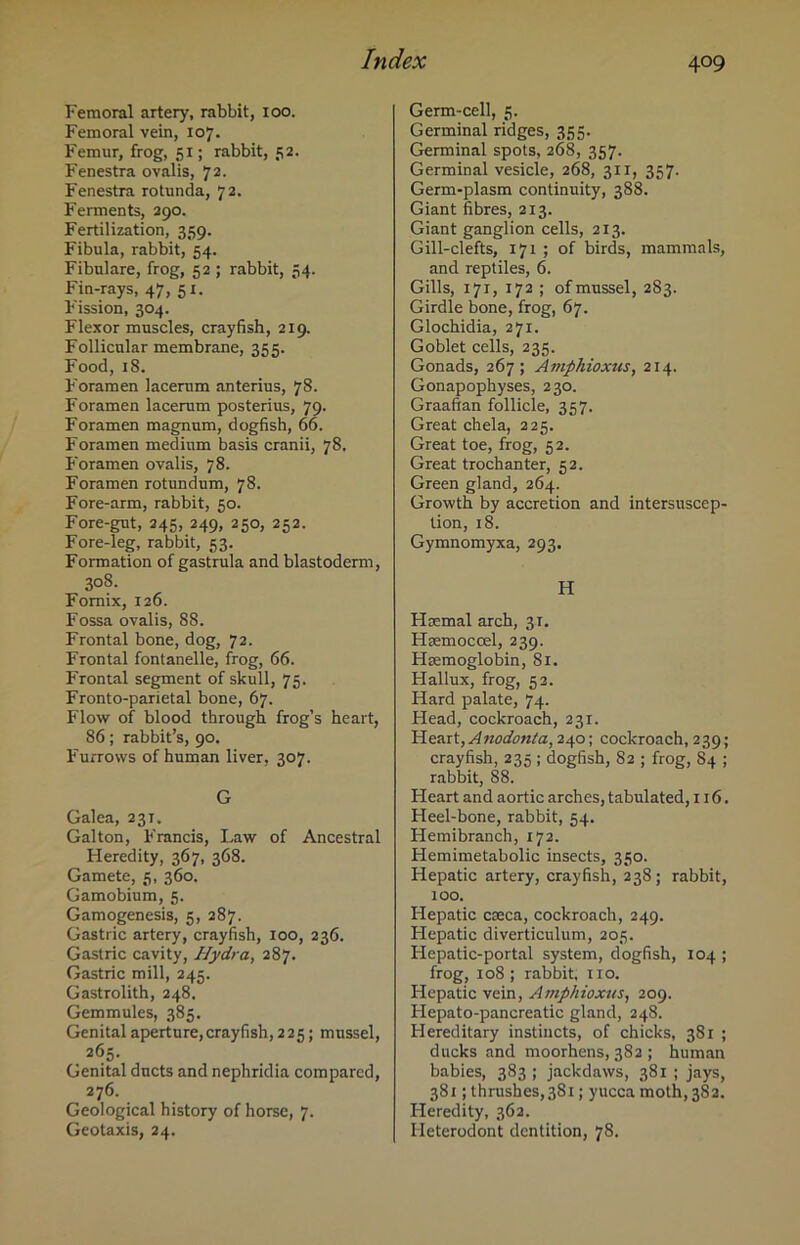 4°9 Femoral artery, rabbit, ioo. Femoral vein, 107. Femur, frog, 51; rabbit, 52. Fenestra ovalis, 72. Fenestra rotunda, 72. Ferments, 290. Fertilization, 359. Fibula, rabbit, 54. Fibulare, frog, 52 ; rabbit, 54. Fin-rays, 47, 51. F'ission, 304. Flexor muscles, crayfish, 219. Follicular membrane, 355. Food, 18. Foramen lacerum anterius, 78. Foramen lacerum posterius, 79. Foramen magnum, dogfish, 66. Foramen medium basis cranii, 78. Foramen ovalis, 78. Foramen rotundum, 78. Fore-arm, rabbit, 50. Fore-gut, 245, 249, 250, 252. Fore-leg, rabbit, 53. Formation of gastrula and blastoderm, 308. Fomix, 126. Fossa ovalis, 88. Frontal bone, dog, 72. Frontal fontanelle, frog, 66. Frontal segment of skull, 75. Fronto-parietal bone, 67. Flow of blood through frog’s heart, 86; rabbit’s, 90. F'urrovvs of human liver, 307. G Galea, 231. Galton, F'rancis, Law of Ancestral Heredity, 367, 368. Gamete, 5, 360. Gamobium, 5. Gamogenesis, 5, 287. Gastric artery, crayfish, 100, 236. Gastric cavity, Hydr a, 287. Gastric mill, 245. Gastrolith, 248. Gemmules, 385. Genital aperture,crayfish, 225; mussel, 265. Genital ducts and nephridia compared, 276. Geological history of horse, 7. Geotaxis, 24. Germ-cell, 5. Germinal ridges, 355. Germinal spots, 268, 357. Germinal vesicle, 268, 311, 357. Germ-plasm continuity, 388. Giant fibres, 213. Giant ganglion cells, 213. Gill-clefts, 171 ; of birds, mammals, and reptiles, 6. Gills, 171, 172 ; of mussel, 283. Girdle bone, frog, 67. Glochidia, 271. Goblet cells, 235. Gonads, 267; Amphioxus, 214. Gonapophyses, 230. Graafian follicle, 357. Great chela, 225. Great toe, frog, 52. Great trochanter, 52. Green gland, 264. Growth by accretion and intersuscep- tion, 18. Gymnomyxa, 293. H Haemal arch, 31. Haemocoel, 239. Haemoglobin, 81. Hallux, frog, 52. Hard palate, 74. Head, cockroach, 231. Heart,Anodonta, 240; cockroach, 239; crayfish, 235 ; dogfish, 82 ; frog, 84 ; rabbit, 88. Heart and aortic arches, tabulated, 116. Heel-bone, rabbit, 54. Hemibranch, 172. Hemimetabolic insects, 350. Hepatic artery, crayfish, 238; rabbit, 100. Hepatic caeca, cockroach, 249. Hepatic diverticulum, 205. Flepatic-portal system, dogfish, 104 ; frog, 108; rabbit, no. Hepatic vein, Amphioxus, 209. Hepato-pancreatic gland, 248. Hereditary instincts, of chicks, 381 ; ducks and moorhens, 382 ; human babies, 383 ; jackdaws, 381 ; jays, 381; thrushes, 381; yucca moth, 382. Heredity, 362. Fleterodont dentition, 78.