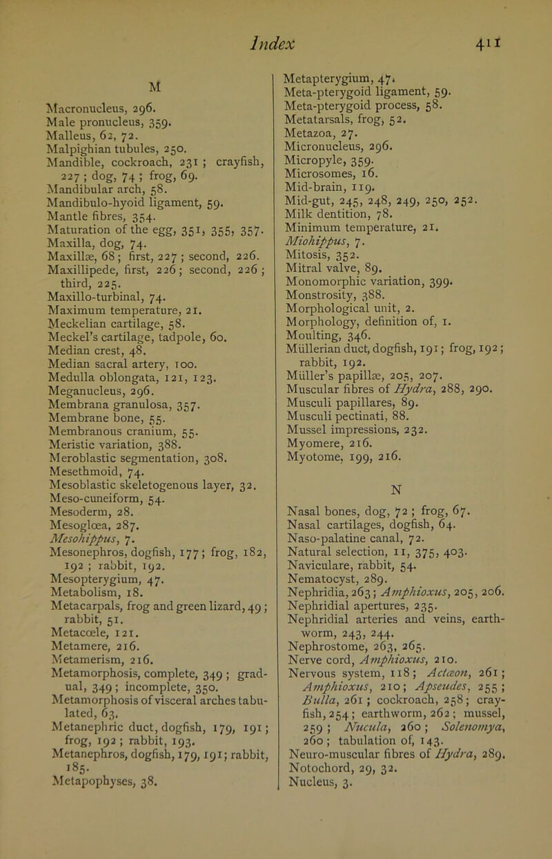 M Macronucleus, 296. Male pronucleus, 359. Malleus, 62, 72. Malpighian tubules, 250. Mandible, cockroach, 231 ; crayfish, 227 ; dog, 74 ; frog, 69. Mandibular arch, 58. Mandibulo-hyoid ligament, 59. Mantle fibres, 354. Maturation of the egg, 351, 355, 357. Maxilla, dog, 74. Maxillae, 68 ; first, 227 ; second, 226. Maxillipede, first, 226; second, 226; third, 225. Maxillo-turbinal, 74. Maximum temperature, 21. Meckelian cartilage, 58. Meckel’s cartilage, tadpole, 60. Median crest, 48. Median sacral artery, 100. Medulla oblongata, 121, 123. Meganucleus, 296. Membrana granulosa, 357. Membrane bone, 55. Membranous cranium, 55. Meristic variation, 388. Meroblastic segmentation, 308. Mesethmoid, 74. Mesoblastic skeletogenous layer, 32. Meso-cuneiform, 54. Mesoderm, 28. Mesogloea, 287. Mesohipprus, 7. Mesonephros, dogfish, 177; frog, 182, 192 ; rabbit, 192. Mesopterygium, 47. Metabolism, 18. Metacarpals, frog and green lizard, 49 ; rabbit, 51. Metacoele, 121. Metamere, 216. Metamerism, 216. Metamorphosis, complete, 349 ; grad- ual, 349; incomplete, 350. Metamorphosis of visceral arches tabu- lated, 63. Metanephric duct, dogfish, 179, 191; frog, 192; rabbit, 193. Metanephros, dogfish, 179,191; rabbit, 185. Metapophyses, 38. Metapterygium, 47. Meta-pterygoid ligament, 59. Meta-pterygoid process, 58. Metatarsals, frog, 52. Metazoa, 27. Micronucleus, 296. Micropyle, 359. Microsomes, 16. Mid-brain, 119. Mid-gut, 245, 24S, 249, 250, 252. Milk dentition, 78. Minimum temperature, 21. Miohippus, 7. Mitosis, 352. Mitral valve, 89. Monomorphic variation, 399. Monstrosity, 388. Morphological unit, 2. Morphology, definition of, 1. Moulting, 346. Mullerian duct, dogfish, 191; frog, 192; rabbit, 192. Muller’s papillse, 205, 207. Muscular fibres of Hydra, 288, 290. Musculi papillares, 89. Musculi pectinati, 88. Mussel impressions, 232. Myomere, 216. Myotome, 199, 216. N Nasal bones, dog, 72 ; frog, 67. Nasal cartilages, dogfish, 64. Naso-palatine canal, 72. Natural selection, 11, 375, 403. Naviculare, rabbit, 54. Nematocyst, 289. Nephridia, 263; Amphioxus, 205, 206. Nephiidiai apertures, 235. Nephridial arteries and veins, earth- worm, 243, 244. Nephrostome, 263, 265. Nerve cord, Amphioxus, 210. Nervous system, 118; Actceon, 261; Amphioxus, 210; Apseudes, 255; Bulla, 261 ; cockroach, 258; cray- fish, 254; earthworm, 262 ; mussel, 259 ; Nucula, 260; Solenomya, 260; tabulation of, 143. Neuro-muscular fibres of Hydra, 289. Notochord, 29, 32. Nucleus, 3.