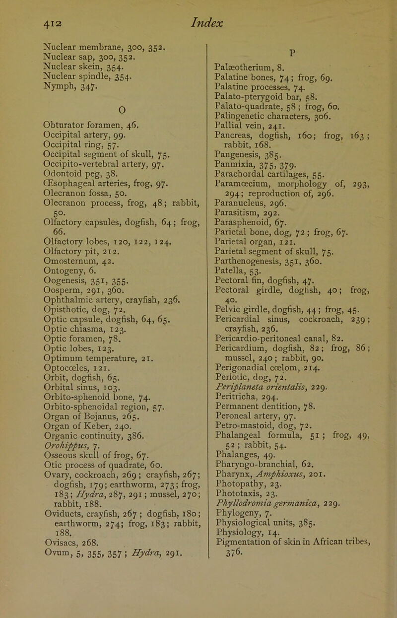 Nuclear membrane, 300, 352. Nuclear sap, 300, 352. Nuclear skein, 354. Nuclear spindle, 354. Nymph, 347. O Obturator foramen, 46. Occipital artery, 99. Occipital ring, 57. Occipital segment of skull, 75. Occipito-vertebral artery, 97. Odontoid peg, 38. CEsophageal arteries, frog, 97. Olecranon fossa, 50. Olecranon process, frog, 48; rabbit, 50- Olfactory capsules, dogfish, 64 ; frog, 66. Olfactory lobes, 120, 122, 124. Olfactory pit, 212. Omostemum, 42. Ontogeny, 6. Oogenesis, 351, 355. Oosperm, 291, 360. Ophthalmic artery, crayfish, 236. Opisthotic, dog, 72. Optic capsule, dogfish, 64, 65. Optic chiasma, 123. Optic foramen, 78. Optic lobes, 123. Optimum temperature, 21. Optocceles, 121. Orbit, dogfish, 65. Orbital sinus, 103. Orbito-sphenoid bone, 74. Orbito-sphenoidal region, 57. Organ of Bojanus, 265. Organ of Keber, 240. Organic continuity, 386. Orohippus, 7. Osseous skull of frog, 67. Otic process of quadrate, 60. Ovary, cockroach, 269 ; crayfish, 267; dogfish, 179; earthworm, 273; frog, 183; Hydra, 287, 291; mussel, 270; rabbit, 188. Oviducts, crayfish, 267 ; dogfish, 180; earthworm, 274; frog, 183; rabbit, 188. Ovisacs, 268. 0vum, 5, 355, 357 ; Hydra, 291. P Pakeotherium, 8. Palatine bones, 74; frog, 69. Palatine processes, 74. Palato-pterygoid bar, 38. Palato-quadrate, 58 ; frog, 60. Palingenetic characters, 306. Pallial vein, 241. Pancreas, dogfish, 160; frog, 163 ; rabbit, 168. Pangenesis, 3S5. Panmixia, 375, 379. Parachordal cartilages, 55. Paramcecium, morphology of, 293, 294; reproduction of, 296. Paranucleus, 296. Parasitism, 292. Parasphenoid, 67. Parietal bone, dog, 72 ; frog, 67. Parietal organ, 121. Parietal segment of skull, 75. Parthenogenesis, 351, 360. Patella, 53. Pectoral fin, dogfish, 47. Pectoral girdle, dogfish, 40; frog, 40. Pelvic girdle, dogfish, 44 ; frog, 45. Pericardial sinus, cockroach, 239; crayfish, 236. Pericardio peritoneal canal, 82. Pericardium, dogfish, 82; frog, 86 ; mussel, 240 ; rabbit, 90. Perigonadial coelom, 214. Periotic, dog, 72. Periplaneta orientalis, 229. Peritricha, 294. Permanent dentition, 78. Peroneal artery, 97. Petro-mastoid, dog, 72. Phalangeal formula, 51 ; frog, 49, 52 ; rabbit, 54. Phalanges, 49. Pharyngo-branchial, 62. Pharynx, Amphioxus, 201. Photopathy, 23. Phototaxis, 23. Phyllodromia germanica, 229. Phylogeny, 7. Physiological units, 385. Physiology, 14. Pigmentation of skin in African tribes, 37<5.