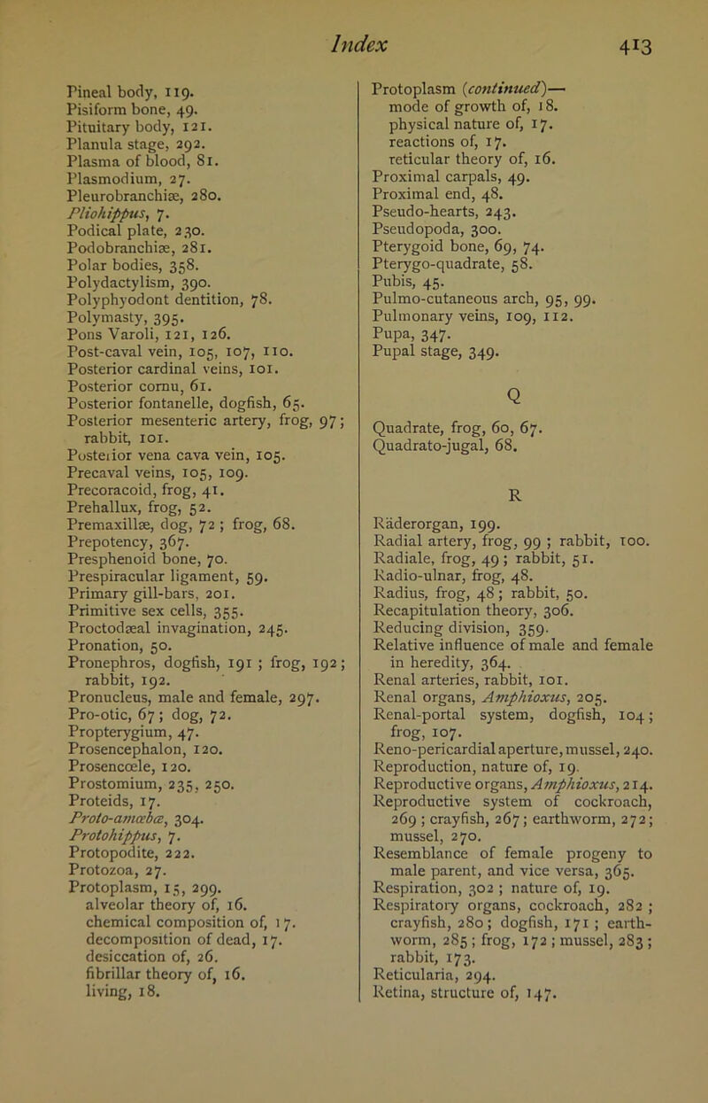 Hneal body, 119. Pisiform bone, 49. Pituitary body, 121. Planula stage, 292. Plasma of blood, 81. Plasmodium, 27. Pleurobranchise, 280. Pliohippus, 7. Podical plate, 230. Podobranchise, 281. Polar bodies, 358. Polydactylism, 390. Polyphyodont dentition, 7S. Polymasty, 395, Pons Varoli, 121, 126. Post-caval vein, 105, 107, no. Posterior cardinal veins, 101. Posterior cornu, 61. Posterior fontanelle, dogfish, 65. Posterior mesenteric artery, frog, 97; rabbit, iox. Posterior vena cava vein, 105. Precaval veins, 105, 109. Precoracoid, frog, 41. Prehallux, frog, 52. Premaxillse, dog, 72 ; frog, 68. Prepotency, 367. Presphenoid bone, 70. Prespiracular ligament, 59. Primary gill-bars, 201. Primitive sex cells, 355. Proctodreal invagination, 245. Pronation, 50. Pronephros, dogfish, 191 ; frog, 192; rabbit, 192. Pronucleus, male and female, 297. Pro-otic, 67; dog, 72. Propterygium, 47. Prosencephalon, 120. Prosencoele, 120. Prostomium, 235, 250. Proteids, 17. Proto-amcebcs, 304. Protohippus, 7. Protopodite, 222. Protozoa, 27. Protoplasm, 15, 299. alveolar theory of, 16. chemical composition of, 17. decomposition of dead, 17. desiccation of, 26. fibrillar theory of, 16. living, 18. Protoplasm (continued)— mode of growth of, 18. physical nature of, 17. reactions of, 17. reticular theory of, 16. Proximal carpals, 49. Proximal end, 48. Pseudo-hearts, 243. Pseudopoda, 300. Pterygoid bone, 69, 74. Pterygo-quadrate, 58. Pubis, 45. Pulmo-cutaneous arch, 95, 99. Pulmonary veins, 109, 112. Pupa, 347. Pupal stage, 349. Q Quadrate, frog, 60, 67. Quadrato-jugal, 68. R Raderorgan, 199. Radial artery, frog, 99 ; rabbit, too. Radiale, frog, 49; rabbit, 51. Radio-ulnar, frog, 48. Radius, frog, 48 ; rabbit, 50. Recapitulation theory, 306. Reducing division, 359. Relative influence of male and female in heredity, 364. Renal arteries, rabbit, 101. Renal organs, Amphioxus, 205. Renal-portal system, dogfish, 104; frog, 107. Reno-pericardial aperture, mussel, 240. Reproduction, nature of, 19. Reproductive organs, Amphioxus, 214. Reproductive system of cockroach, 269 ; crayfish, 267; earthworm, 272; mussel, 270. Resemblance of female progeny to male parent, and vice versa, 365. Respiration, 302 ; nature of, 19. Respiratory organs, cockroach, 282 ; crayfish, 280; dogfish, 171 ; earth- worm, 285 ; frog, 172 ; mussel, 283 ; rabbit, 173. Reticularia, 294. Retina, structure of, 147.