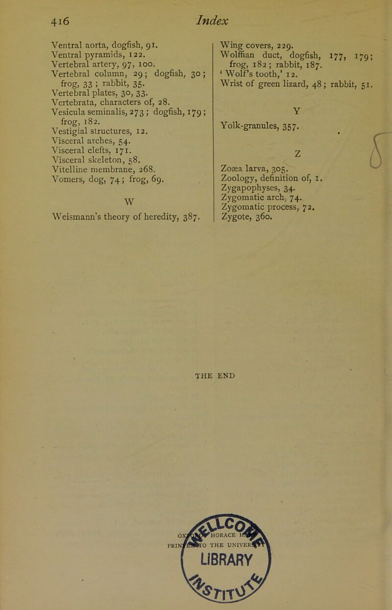 Ventral aorta, dogfish, 91. Ventral pyramids, 122. Vertebral artery, 97, 100. Vertebral column, 29; dogfish, 30 ; frog, 33 ! rabbit, 35. Vertebral plates, 30, 33. Vertebrata, characters of, 28. Vesicula seminalis, 273 ; dogfish, 179; frog, 182. Vestigial structures, 12. Visceral arches, 54. Visceral clefts, 171. Visceral skeleton, 58. Vitelline membrane, 268. Vomers, dog, 74; frog, 69. W Weismann’s theory of heredity, 387. Wing covers, 229. Wolffian duct, dogfish, 177, 179 frog, 182; rabbit, 187. ‘ Wolf’s tooth,’ 12. Wrist of green lizard, 48 ; rabbit, 51 Y Yolk-granules, 357. Z Zosea larva, 305. Zoology, definition of, x. Zygapophyses, 34. Zygomatic arch, 74. Zygomatic process, 72. zyg°te, 360. THE END