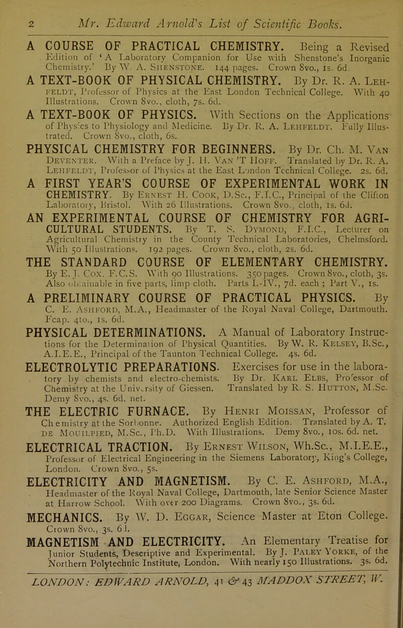 A COURSE OF PRACTICAL CHEMISTRY. Being a Revised Edition of ‘A Laboratory Companion for Use with Shenstone’s Inorganic Chemistry.’ By W. A. Siienstone. 144 pages. Crown 8vo., is. 6d A TEXT-BOOK OF PHYSICAL CHEMISTRY. By Dr. R. A. Leh- FELDT, Professor of Physics at the East London Technical College. With 40 Illustrations. Crown 8vo., cloth, 7s. 6d. A TEXT-BOOK OF PHYSICS. With Sections on the Applications of Physics to Physiology and Medicine. By Dr. R. A. LEHFELDT. Fully Illus- trated. Crown Svo., cloth, 6s. PHYSICAL CHEMISTRY FOR BEGINNERS. By Dr. Ch. M. Van Deventer. With a Preface by J. 11. Van ’T IIoff. Translated by Dr. R. A. Leiifeldt, Professor of Physics at the East London Technical College. 2s. 6d. A FIRST YEAR’S COURSE OF EXPERIMENTAL WORK IN CHEMISTRY. By Ernest II. Cook, D.Sc., E.I.C., Principal of the Clifton Laboratory, Bristol. With 26 Illustrations. Crown 8vo., cloth, is. 6J. AN EXPERIMENTAL COURSE OF CHEMISTRY FOR AGRI- CULTURAL STUDENTS. By T. S. Dymond, F.I.C., Lecturer on Agricultural Chemistry in the County Technical Laboratories, Chelmsford. With 50 Illustrations. 192 pages. Crown Svo., cloth, 2s. 6d. THE STANDARD COURSE OF ELEMENTARY CHEMISTRY. By E. T. Cox. F.C.S. With 90 Illustrations. 350pages. Crown 8vo., cloth, 3s. Also obtainable in five parts, limp cloth. Parts I.-IV., 7d. each ; Part V., is. A PRELIMINARY COURSE OF PRACTICAL PHYSICS. By C. E. Ashford, M.A., Headmaster of the Royal Naval College, Dartmouth. Fcap. 4to., is. 6d. PHYSICAL DETERMINATIONS. A Manual of Laboratory Instruc- tions for the Determination of Physical Quantities. By W. R. Kelsey, B.Sc., A.I.E.E., Principal of the Taunton Technical College. 4s. 6d. ELECTROLYTIC PREPARATIONS. Exercises for use in the labora- tory by chemists and electro-chemists. By Dr. Karl Elbs, Proressor of Chemistry at the University of Giessen. Translated by R. S. IlUTTON, M.Sc. Demy Svo., 4s. 6d. net. THE ELECTRIC FURNACE. By Henri Moissan, Professor of Chemistry at the Sorhonne. Authorized English Edition. Translated by A. T. de Mouilpied, M.Sc., Ph.D. With Illustrations. Demy Svo., 10s. 6d. net. ELECTRICAL TRACTION. By Ernest Wilson, Wh.Sc., M.I.E.E., Professor of Electrical Engineering in the Siemens Laboratory, King’s College, London. Crown 8vo., 5s. ELECTRICITY AND MAGNETISM. By C. E. Ashford, M.A., Headmaster of the Royal Naval College, Dartmouth, late Senior Science Master at Harrow School. With over 200 Diagrams. Crown 8vo., 3s. 6d. MECHANICS. By W. D. Eggar, Science Master at Eton College. Crown 8vo., 3s. 61. MAGNETISM AND ELECTRICITY. An Elementary Treatise for ]unior Students, Descriptive and Experimental. By J. Paley Yorkf., of the Northern Polytechnic Institute, London. With nearly 150 Illustrations. 3s. 6d.
