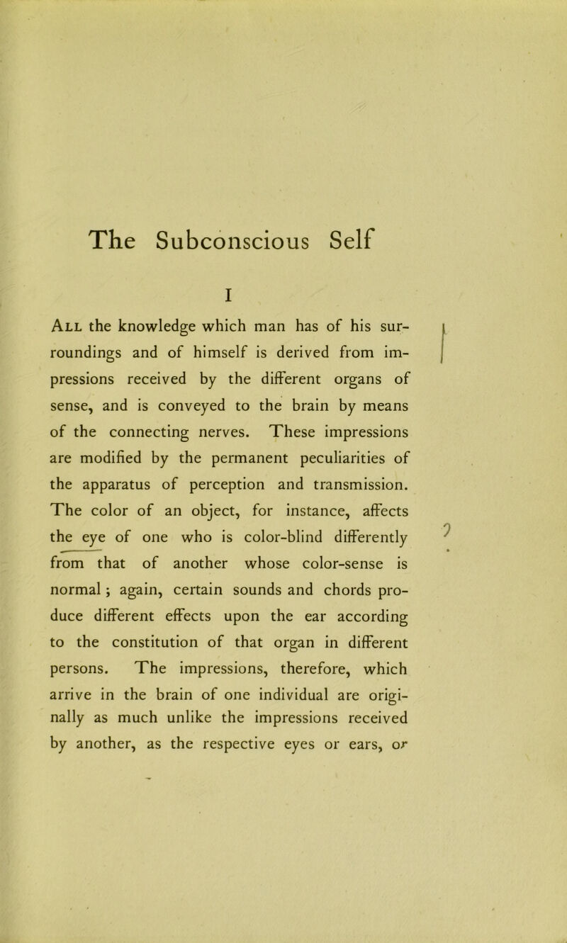 i All the knowledge which man has of his sur- roundings and of himself is derived from im- pressions received by the different organs of sense, and is conveyed to the brain by means of the connecting nerves. These impressions are modified by the permanent peculiarities of the apparatus of perception and transmission. The color of an object, for instance, affects the eye of one who is color-blind differently from that of another whose color-sense is normal; again, certain sounds and chords pro- duce different effects upon the ear according to the constitution of that organ in different persons. The impressions, therefore, which arrive in the brain of one individual are origi- nally as much unlike the impressions received by another, as the respective eyes or ears, or