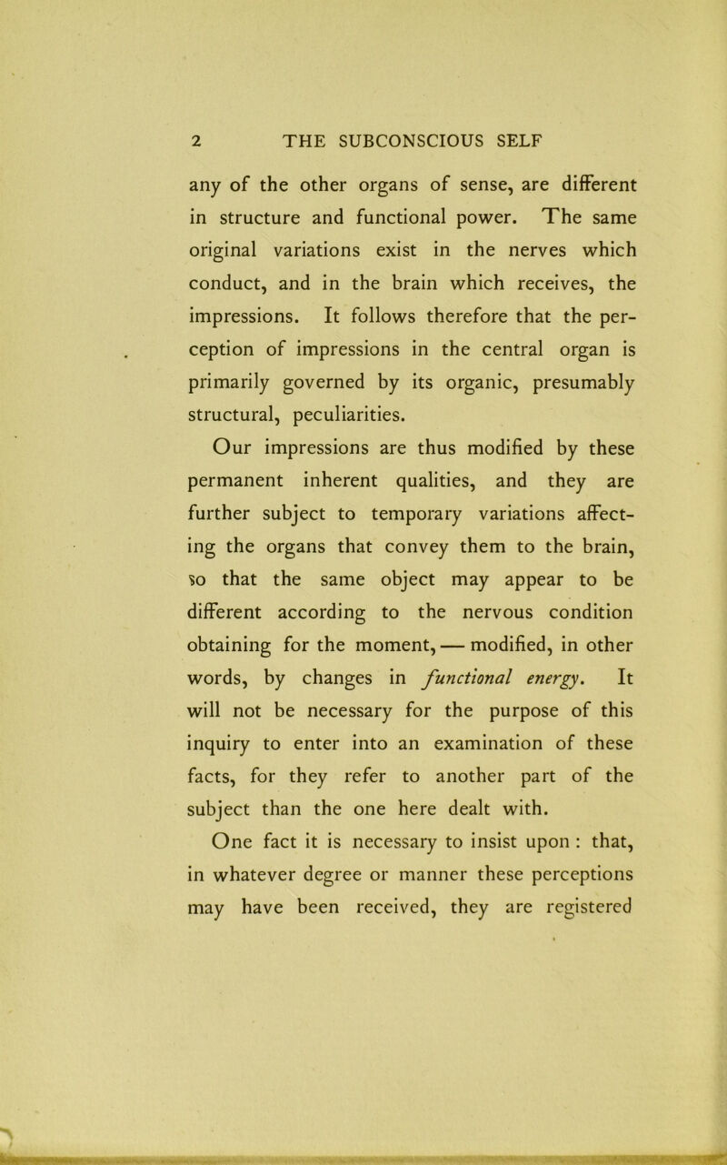 any of the other organs of sense, are different in structure and functional power. The same original variations exist in the nerves which conduct, and in the brain which receives, the impressions. It follows therefore that the per- ception of impressions in the central organ is primarily governed by its organic, presumably structural, peculiarities. Our impressions are thus modified by these permanent inherent qualities, and they are further subject to temporary variations affect- ing the organs that convey them to the brain, so that the same object may appear to be different according to the nervous condition obtaining for the moment, — modified, in other words, by changes in functional energy. It will not be necessary for the purpose of this inquiry to enter into an examination of these facts, for they refer to another part of the subject than the one here dealt with. One fact it is necessary to insist upon : that, in whatever degree or manner these perceptions may have been received, they are registered