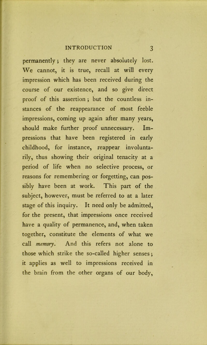 permanently; they are never absolutely lost. We cannot, it is true, recall at will every impression which has been received during the course of our existence, and so give direct proof of this assertion ; but the countless in- stances of the reappearance of most feeble impressions, coming up again after many years, should make further proof unnecessary. Im- pressions that have been registered in early childhood, for instance, reappear involunta- rily, thus showing their original tenacity at a period of life when no selective process, or reasons for remembering or forgetting, can pos- sibly have been at work. This part of the subject, however, must be referred to at a later stage of this inquiry. It need only be admitted, for the present, that impressions once received have a quality of permanence, and, when taken together, constitute the elements of what we call memory. And this refers not alone to those which strike the so-called higher senses; it applies as well to impressions received in the brain from the other organs of our body,