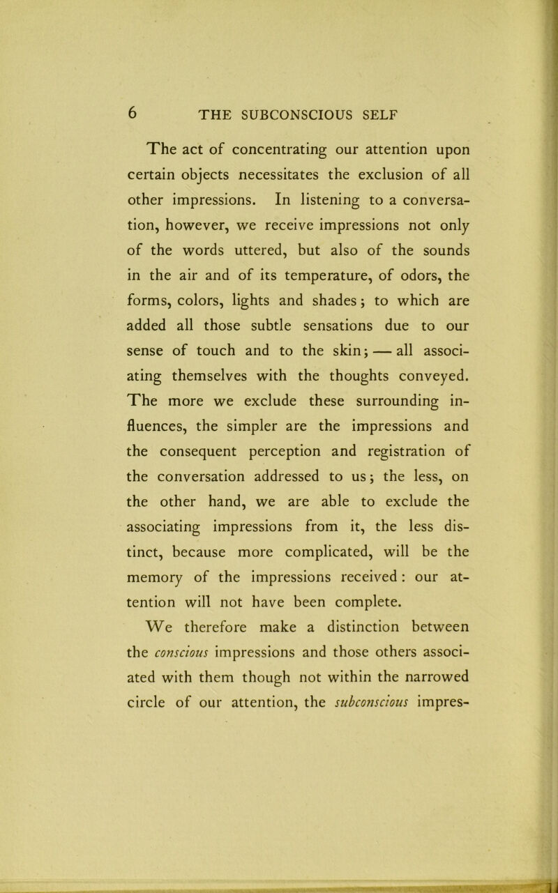 The act of concentrating our attention upon certain objects necessitates the exclusion of all other impressions. In listening to a conversa- tion, however, we receive impressions not only of the words uttered, but also of the sounds in the air and of its temperature, of odors, the forms, colors, lights and shades; to which are added all those subtle sensations due to our sense of touch and to the skin; — all associ- ating themselves with the thoughts conveyed. The more we exclude these surrounding in- fluences, the simpler are the impressions and the consequent perception and registration of the conversation addressed to us; the less, on the other hand, we are able to exclude the associating impressions from it, the less dis- tinct, because more complicated, will be the memory of the impressions received: our at- tention will not have been complete. We therefore make a distinction between the conscious impressions and those others associ- ated with them though not within the narrowed circle of our attention, the subconscious impres-