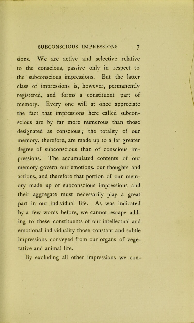 sions. We are active and selective relative to the conscious, passive only in respect to the subconscious impressions. But the latter class of impressions is, however, permanently registered, and forms a constituent part of memory. Every one will at once appreciate the fact that impressions here called subcon- scious are by far more numerous than those designated as conscious; the totality of our memory, therefore, are made up to a far greater degree of subconscious than of conscious im- pressions. The accumulated contents of our memory govern our emotions, our thoughts and actions, and therefore that portion of our mem- ory made up of subconscious impressions and their aggregate must necessarily play a great part in our individual life. As was indicated by a few words before, we cannot escape add- ing to these constituents of our intellectual and emotional individuality those constant and subtle impressions conveyed from our organs of vege- tative and animal life. By excluding all other impressions we con-